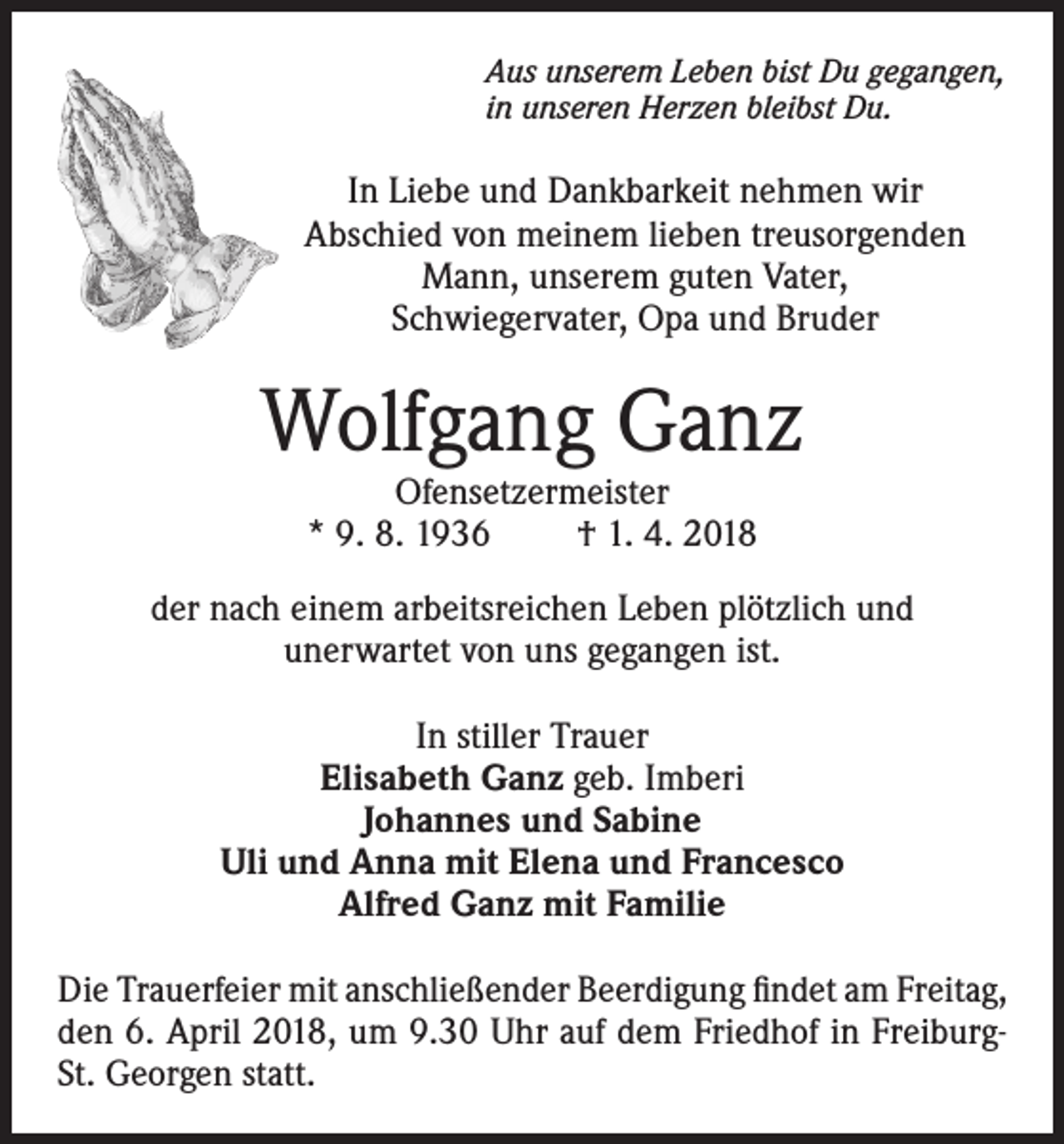 <p>Aus unserem Leben bist Du gegangen,<br />in unseren Herzen bleibst Du.</p><p>In Liebe und Dankbarkeit nehmen wir<br />Abschied von meinem lieben treusorgenden<br />Mann, unserem guten Vater,<br />Schwiegervater, Opa und Bruder</p><p>Wolfgang Ganz<br />Ofensetzermeister<br />* 9. 8. 1936<br />† 1. 4. 2018</p><p>der nach einem arbeitsreichen Leben plötzlich und<br />unerwartet von uns gegangen ist.<br />In stiller Trauer<br />Elisabeth Ganz geb. Imberi<br />Johannes und Sabine<br />Uli und Anna mit Elena und Francesco<br />Alfred Ganz mit Familie<br />Die Trauerfeier mit anschließender Beerdigung findet am Freitag,<br />den 6. April 2018, um 9.30 Uhr auf dem Friedhof in FreiburgSt. Georgen statt.</p>
