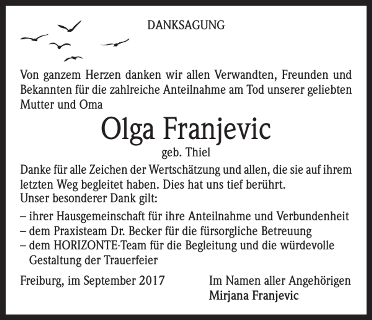 <p>DANKSAGUNG</p><p>Von ganzem Herzen danken wir allen Verwandten, Freunden und<br />Bekannten für die zahlreiche Anteilnahme am Tod unserer geliebten<br />Mutter und Oma</p><p>Olga Franjevic</p><p>geb. Thiel<br />Danke für alle Zeichen der Wertschätzung und allen, die sie auf ihrem<br />letzten Weg begleitet haben. Dies hat uns tief berührt.<br />Unser besonderer Dank gilt:<br />– ihrer Hausgemeinschaft für ihre Anteilnahme und Verbundenheit<br />– dem Praxisteam Dr. Becker für die fürsorgliche Betreuung<br />– dem HORIZONTE-Team für die Begleitung und die würdevolle<br />Gestaltung der Trauerfeier<br />Freiburg, im September 2017 Im Namen aller Angehörigen<br />Mirjana Franjevic</p>