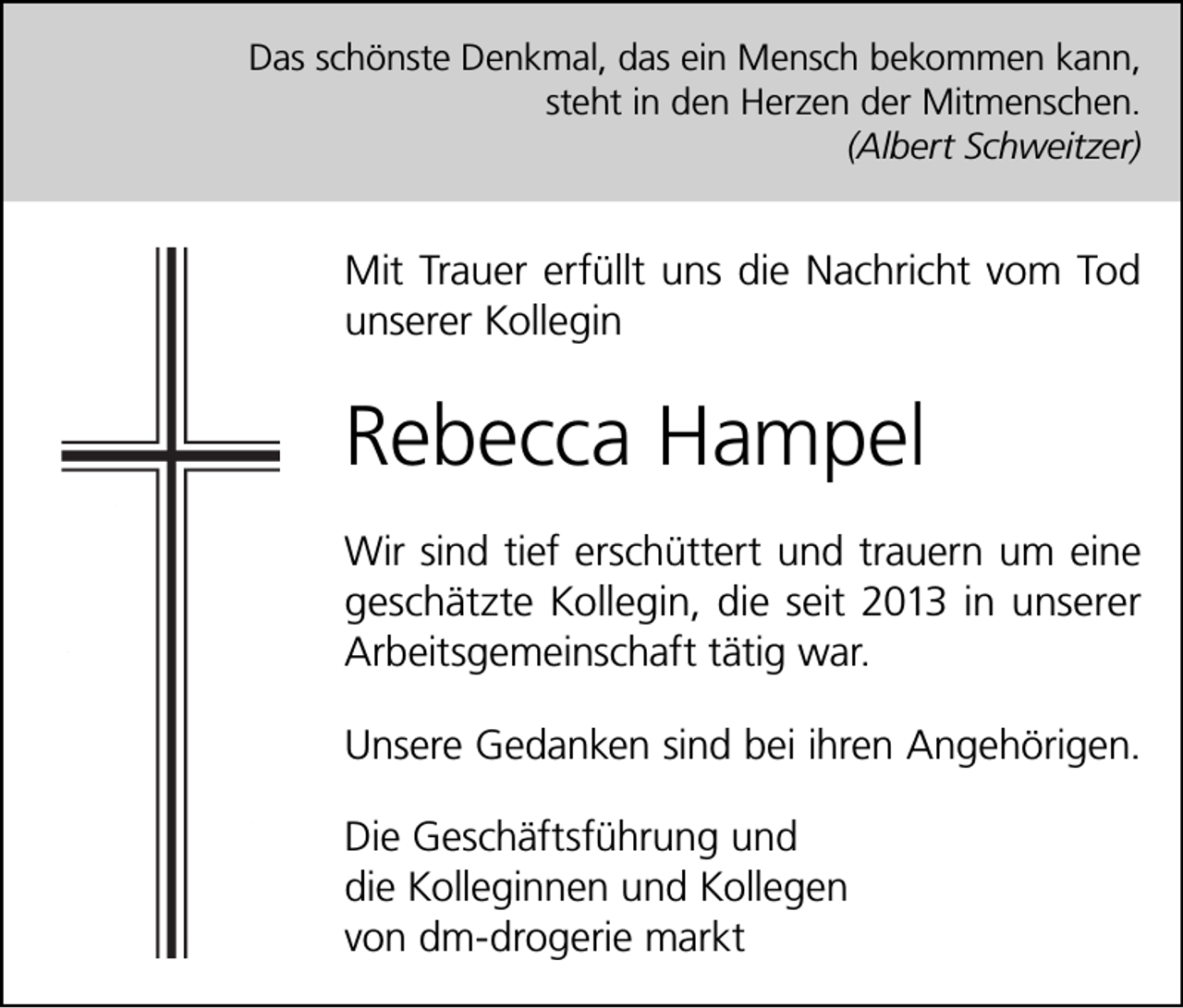 <p>Das schönste Denkmal, das ein Mensch bekommen kann,<br />steht in den Herzen der Mitmenschen.<br />(Albert Schweitzer)</p><p>Mit Trauer erfüllt uns die Nachricht vom Tod<br />unserer Kollegin</p><p>Rebecca Hampel<br />Wir sind tief erschüttert und trauern um eine<br />geschätzte Kollegin, die seit 2013 in unserer<br />Arbeitsgemeinschaft tätig war.<br />Unsere Gedanken sind bei ihren Angehörigen.<br />Die Geschäftsführung und<br />die Kolleginnen und Kollegen<br />von dm-drogerie markt</p>