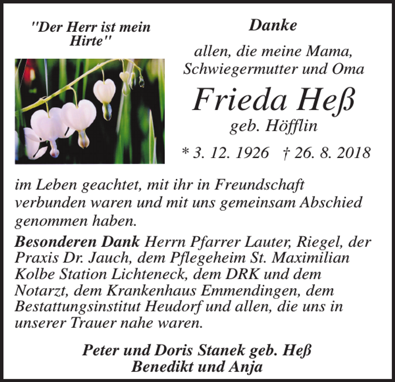 <p>"Der Herr ist mein<br />Hirte"</p><p>Danke<br />allen, die meine Mama,<br />Schwiegermutter und Oma</p><p>Frieda Heß<br />geb. Höfflin<br />* 3. 12. 1926 † 26. 8. 2018<br />im Leben geachtet, mit ihr in Freundschaft<br />verbunden waren und mit uns gemeinsam Abschied<br />genommen haben.<br />Besonderen Dank Herrn Pfarrer Lauter, Riegel, der<br />Praxis Dr. Jauch, dem Pflegeheim St. Maximilian<br />Kolbe Station Lichteneck, dem DRK und dem<br />Notarzt, dem Krankenhaus Emmendingen, dem<br />Bestattungsinstitut Heudorf und allen, die uns in<br />unserer Trauer nahe waren.<br />Peter und Doris Stanek geb. Heß<br />Benedikt und Anja</p>