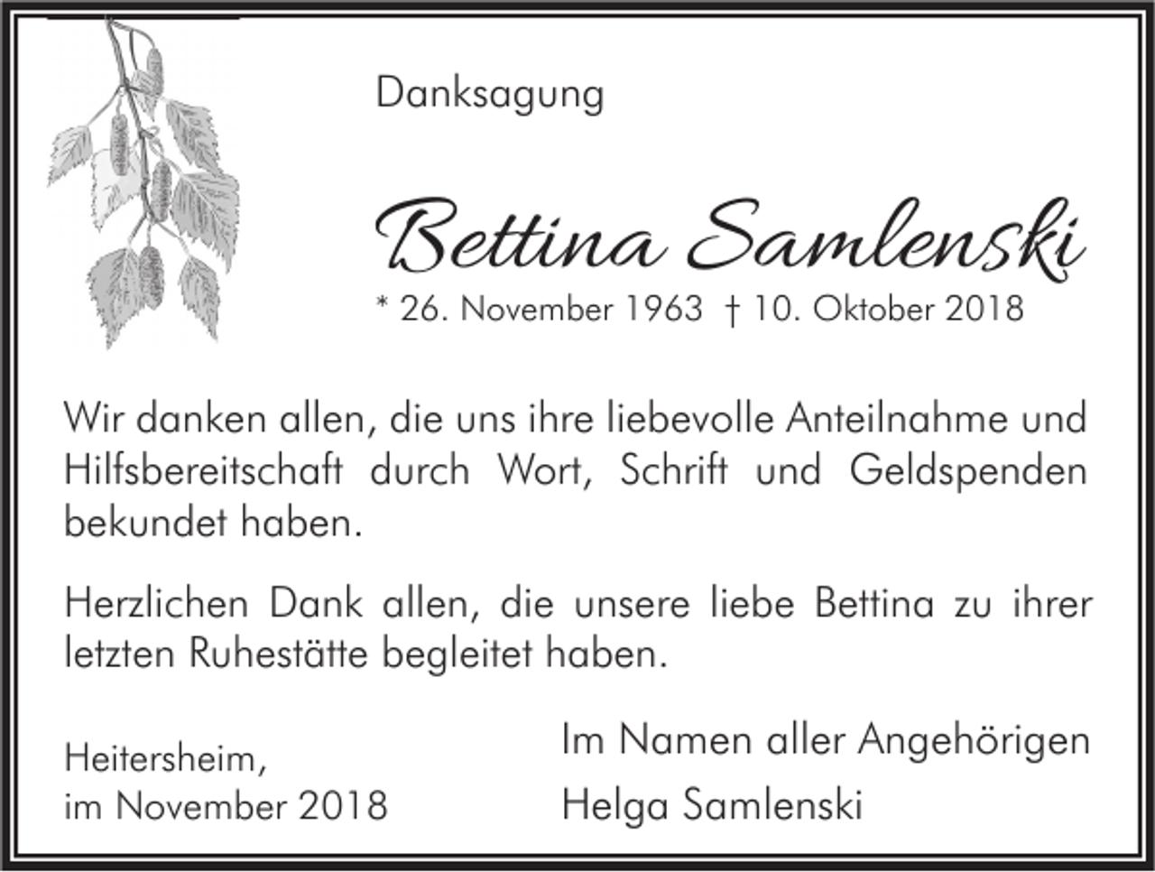 <p>Danksagung</p><p>Bettina Samlenski<br />* 26. November 1963 † 10. Oktober 2018</p><p>Wir danken allen, die uns ihre liebevolle Anteilnahme und<br />Hilfsbereitschaft durch Wort, Schrift und Geldspenden<br />bekundet haben.<br />Herzlichen Dank allen, die unsere liebe Bettina zu ihrer<br />letzten Ruhestätte begleitet haben.<br />Heitersheim,<br />im November 2018</p><p>Im Namen aller Angehörigen<br />Helga Samlenski</p>
