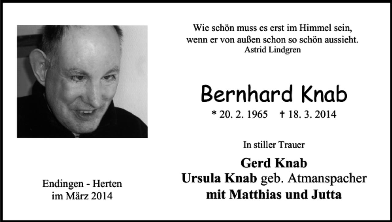 <p>Wie schön muss es erst im Himmel sein,<br />wenn er von außen schon so schön aussieht.<br />Astrid Lindgren</p><p>Bernhard Knab<br />* 20. 2. 1965</p><p> 18. 3. 2014</p><p>In stiller Trauer</p><p>Endingen - Herten<br />im März 2014</p><p>Gerd Knab<br />Ursula Knab geb. Atmanspacher<br />mit Matthias und Jutta</p>