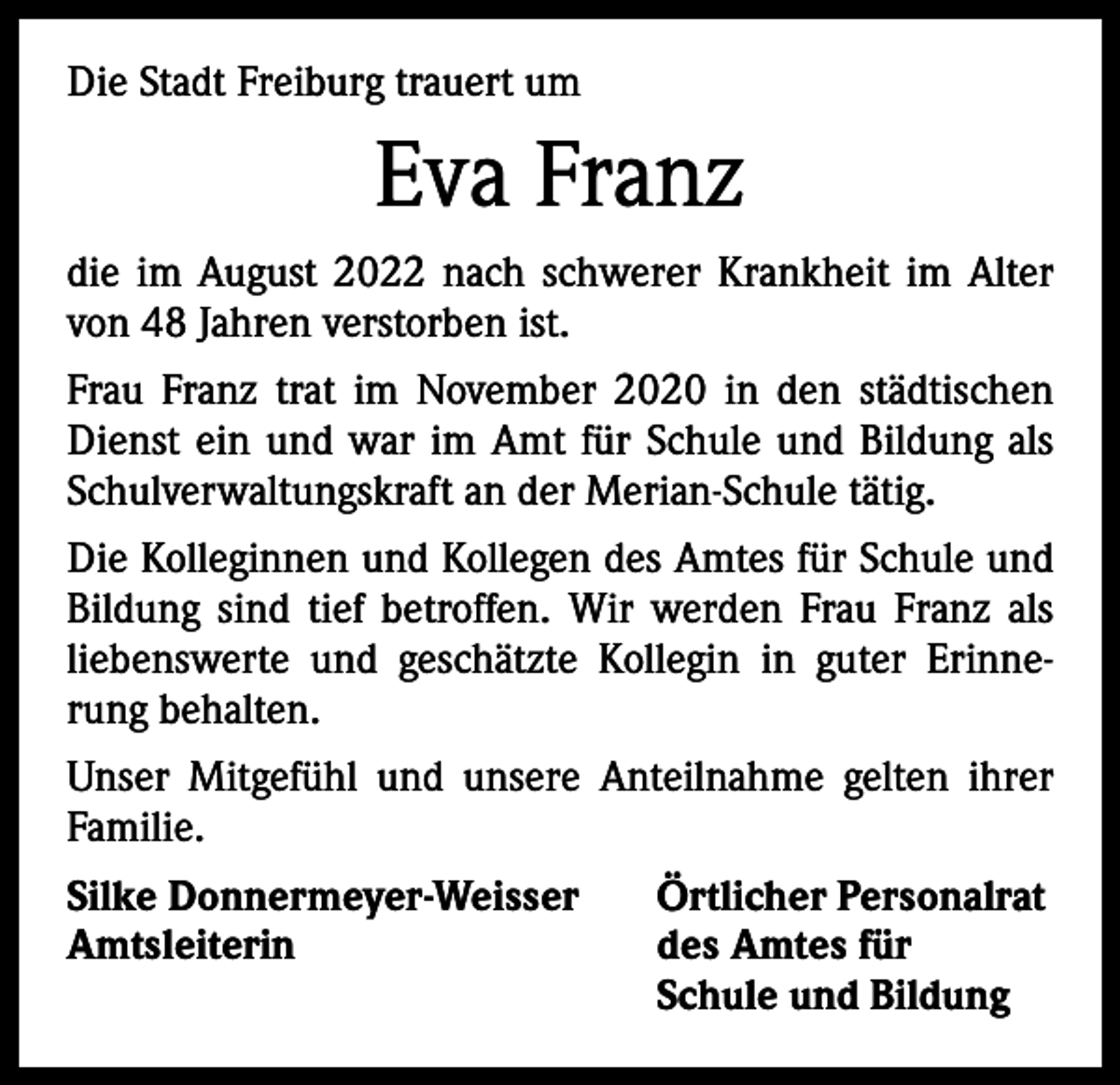 <p>Die Stadt Freiburg trauert um</p><p>Eva Franz<br />die im August 2022 nach schwerer Krankheit im Alter<br />von 48 Jahren verstorben ist.<br />Frau Franz trat im November 2020 in den städtischen<br />Dienst ein und war im Amt für Schule und Bildung als<br />Schulverwaltungskraft an der Merian-Schule tätig.<br />Die Kolleginnen und Kollegen des Amtes für Schule und<br />Bildung sind tief betroffen. Wir werden Frau Franz als<br />liebenswerte und geschätzte Kollegin in guter Erinnerung behalten.<br />Unser Mitgefühl und unsere Anteilnahme gelten ihrer<br />Familie.<br />Silke Donnermeyer-Weisser<br />Amtsleiterin</p><p>Örtlicher Personalrat<br />des Amtes für<br />Schule und Bildung</p>