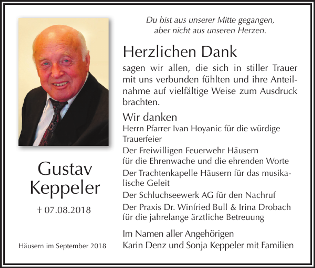 <p>Du bist aus unserer Mitte gegangen,<br />aber nicht aus unseren Herzen.</p><p>Herzlichen Dank<br />sagen wir allen, die sich in stiller Trauer<br />mit uns verbunden fühlten und ihre Anteilnahme auf vielfältige Weise zum Ausdruck<br />brachten.</p><p>Wir danken</p><p>Gustav<br />Keppeler<br />† 07.08.2018</p><p>Häusern im September 2018</p><p>Herrn Pfarrer Ivan Hoyanic für die würdige<br />Trauerfeier<br />Der Freiwilligen Feuerwehr Häusern<br />für die Ehrenwache und die ehrenden Worte<br />Der Trachtenkapelle Häusern für das musikalische Geleit<br />Der Schluchseewerk AG für den Nachruf<br />Der Praxis Dr. Winfried Bull &amp; Irina Drobach<br />für die jahrelange ärztliche Betreuung</p><p>Im Namen aller Angehörigen<br />Karin Denz und Sonja Keppeler mit Familien</p>