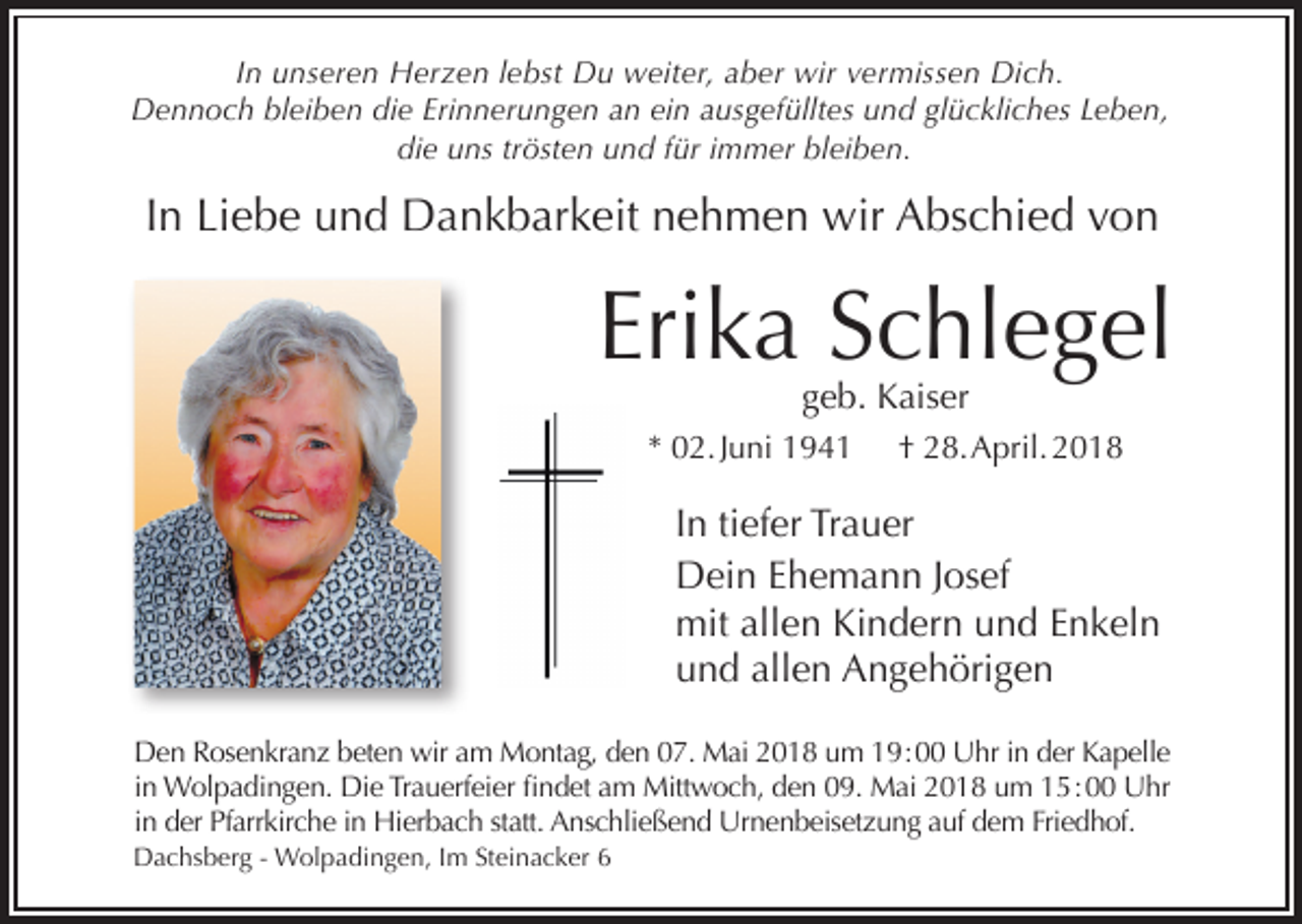 <p>In unseren Herzen lebst Du weiter, aber wir vermissen Dich.<br />Dennoch bleiben die Erinnerungen an ein ausgefülltes und glückliches Leben,<br />die uns trösten und für immer bleiben.</p><p>In Liebe und Dankbarkeit nehmen wir Abschied von</p><p>Erika Schlegel<br />geb. Kaiser</p><p>* 02. Juni 1941</p><p>† 28. April. 2018</p><p>In tiefer Trauer<br />Dein Ehemann Josef<br />mit allen Kindern und Enkeln<br />und allen Angehörigen<br />Den Rosenkranz beten wir am Montag, den 07. Mai 2018 um 19 : 00 Uhr in der Kapelle<br />in Wolpadingen. Die Trauerfeier findet am Mittwoch, den 09. Mai 2018 um 15 : 00 Uhr<br />in der Pfarrkirche in Hierbach statt. Anschließend Urnenbeisetzung auf dem Friedhof.<br />Dachsberg - Wolpadingen, Im Steinacker 6</p>