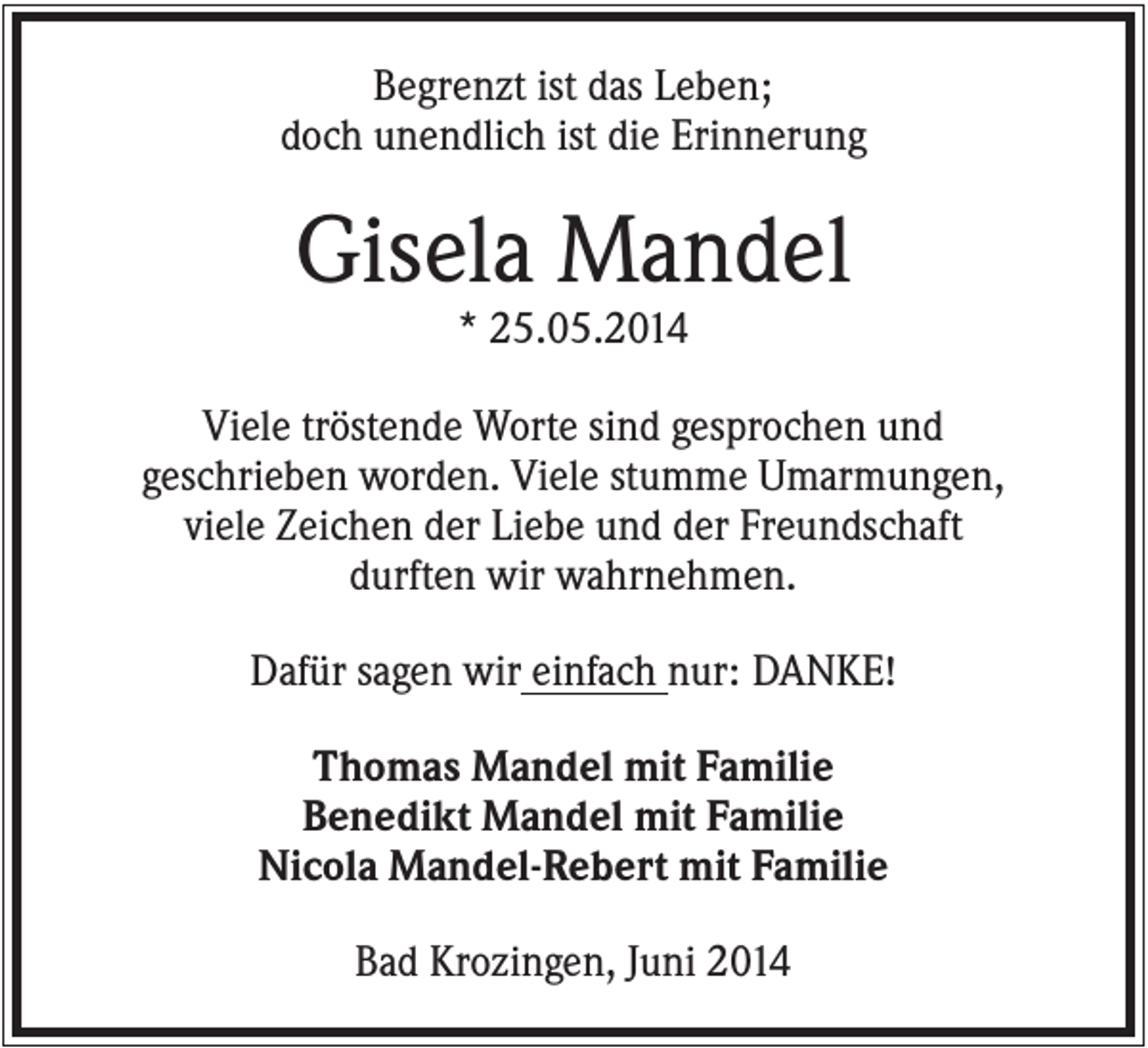 <p>Begrenzt ist das Leben;<br />doch unendlich ist die Erinnerung</p><p>Gisela Mandel<br />* 25.05.2014<br />Viele tröstende Worte sind gesprochen und<br />geschrieben worden. Viele stumme Umarmungen,<br />viele Zeichen der Liebe und der Freundschaft<br />durften wir wahrnehmen.<br />Dafür sagen wir einfach nur: DANKE!<br />Thomas Mandel mit Familie<br />Benedikt Mandel mit Familie<br />Nicola Mandel-Rebert mit Familie<br />Bad Krozingen, Juni 2014</p>
