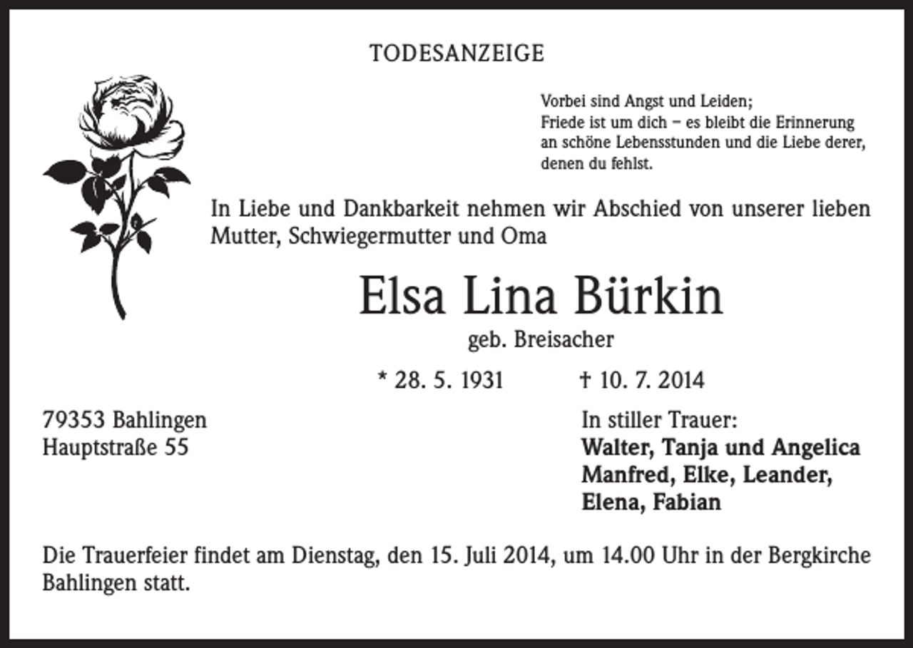 <p>TODESANZEIGE<br />Vorbei sind Angst und Leiden;<br />Friede ist um dich – es bleibt die Erinnerung<br />an schöne Lebensstunden und die Liebe derer,<br />denen du fehlst.</p><p>In Liebe und Dankbarkeit nehmen wir Abschied von unserer lieben<br />Mutter, Schwiegermutter und Oma</p><p>Elsa Lina Bürkin<br />geb. Breisacher</p><p>* 28. 5. 1931 † 10. 7. 2014<br />79353 Bahlingen<br />Hauptstraße 55</p><p>In stiller Trauer:<br />Walter, Tanja und Angelica<br />Manfred, Elke, Leander,<br />Elena, Fabian</p><p>Die Trauerfeier findet am Dienstag, den 15. Juli 2014, um 14.00 Uhr in der Bergkirche<br />Bahlingen statt.</p>
