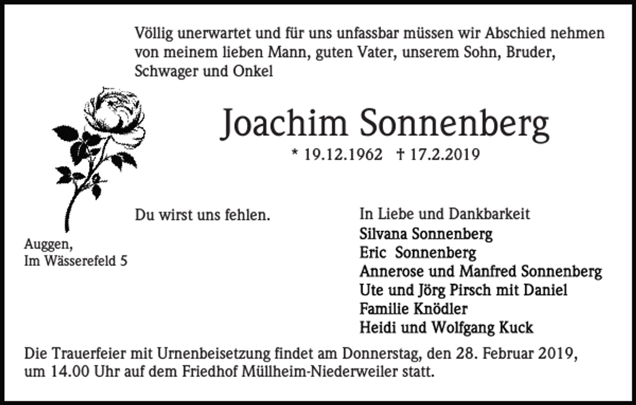 <p>Völlig unerwartet und für uns unfassbar müssen wir Abschied nehmen<br />von meinem lieben Mann, guten Vater, unserem Sohn, Bruder,<br />Schwager und Onkel</p><p>Joachim Sonnenberg<br />* 19.12.1962 † 17.2.2019</p><p>Du wirst uns fehlen.</p><p>In Liebe und Dankbarkeit</p><p>Auggen,<br />Im Wässerefeld 5</p><p>Die Trauerfeier mit Urnenbeisetzung findet am Donnerstag, den 28. Februar 2019,<br />um 14.00 Uhr auf dem Friedhof Müllheim-Niederweiler statt.</p>