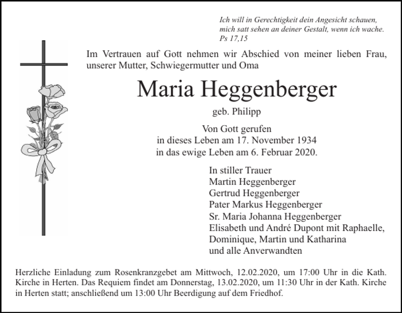 <p>Ich will in Gerechtigkeit dein Angesicht schauen,<br />mich satt sehen an deiner Gestalt, wenn ich wache.<br />Ps 17,15</p><p>Im Vertrauen auf Gott nehmen wir Abschied von meiner lieben Frau,<br />unserer Mutter, Schwiegermutter und Oma</p><p>Maria Heggenberger<br />geb. Philipp<br />Von Gott gerufen<br />in dieses Leben am 17. November 1934<br />in das ewige Leben am 6. Februar 2020.<br />In stiller Trauer<br />Martin Heggenberger<br />Gertrud Heggenberger<br />Pater Markus Heggenberger<br />Sr. Maria Johanna Heggenberger<br />Elisabeth und André Dupont mit Raphaelle,<br />Dominique, Martin und Katharina<br />und alle Anverwandten<br />Herzliche Einladung zum Rosenkranzgebet am Mittwoch, 12.02.2020, um 17:00 Uhr in die Kath.<br />Kirche in Herten. Das Requiem findet am Donnerstag, 13.02.2020, um 11:30 Uhr in der Kath. Kirche<br />in Herten statt; anschließend um 13:00 Uhr Beerdigung auf dem Friedhof.</p>