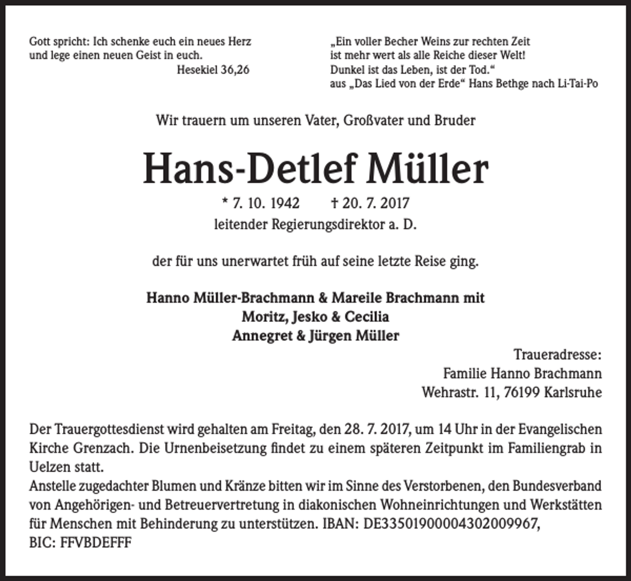 <p>Gott spricht: Ich schenke euch ein neues Herz<br />und lege einen neuen Geist in euch.<br />Hesekiel 36,26</p><p>„Ein voller Becher Weins zur rechten Zeit<br />ist mehr wert als alle Reiche dieser Welt!<br />Dunkel ist das Leben, ist der Tod.“<br />aus „Das Lied von der Erde“ Hans Bethge nach Li-Tai-Po</p><p>Wir trauern um unseren Vater, Großvater und Bruder</p><p>Hans-Detlef Müller<br />* 7. 10. 1942 † 20. 7. 2017<br />leitender Regierungsdirektor a. D.<br />der für uns unerwartet früh auf seine letzte Reise ging.<br />Hanno Müller-Brachmann &amp; Mareile Brachmann mit<br />Moritz, Jesko &amp; Cecilia<br />Annegret &amp; Jürgen Müller<br />Traueradresse:<br />Familie Hanno Brachmann<br />Wehrastr. 11, 76199 Karlsruhe<br />Der Trauergottesdienst wird gehalten am Freitag, den 28. 7. 2017, um 14 Uhr in der Evangelischen<br />Kirche Grenzach. Die Urnenbeisetzung findet zu einem späteren Zeitpunkt im Familiengrab in<br />Uelzen statt.<br />Anstelle zugedachter Blumen und Kränze bitten wir im Sinne des Verstorbenen, den Bundesverband<br />von Angehörigen- und Betreuervertretung in diakonischen Wohneinrichtungen und Werkstätten<br />für Menschen mit Behinderung zu unterstützen. IBAN: DE33501900004302009967,<br />BIC: FFVBDEFFF</p>
