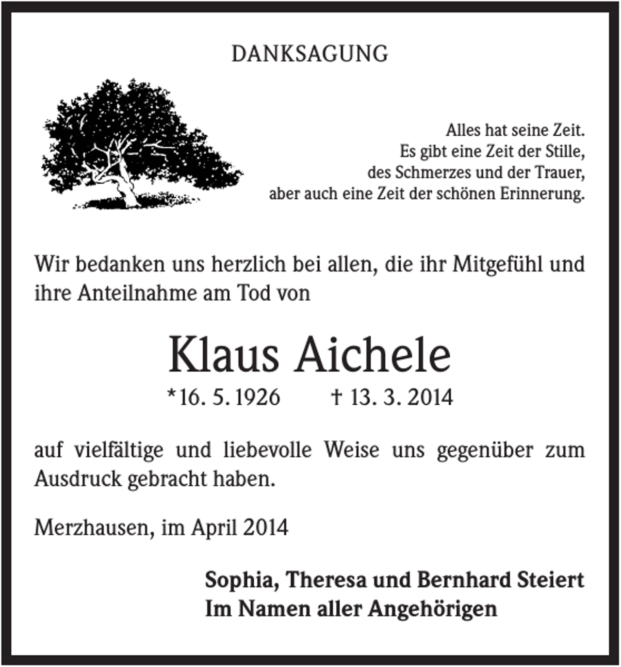 <p>DANKSAGUNG<br />Alles hat seine Zeit.<br />Es gibt eine Zeit der Stille,<br />des Schmerzes und der Trauer,<br />aber auch eine Zeit der schönen Erinnerung.</p><p>Wir bedanken uns herzlich bei allen, die ihr Mitgefühl und<br />ihre Anteilnahme am Tod von</p><p>Klaus Aichele<br />*16. 5. 1926</p><p>† 13. 3. 2014</p><p>auf vielfältige und liebevolle Weise uns gegenüber zum<br />Ausdruck gebracht haben.<br />Merzhausen, im April 2014<br />Sophia, Theresa und Bernhard Steiert<br />Im Namen aller Angehörigen</p>
