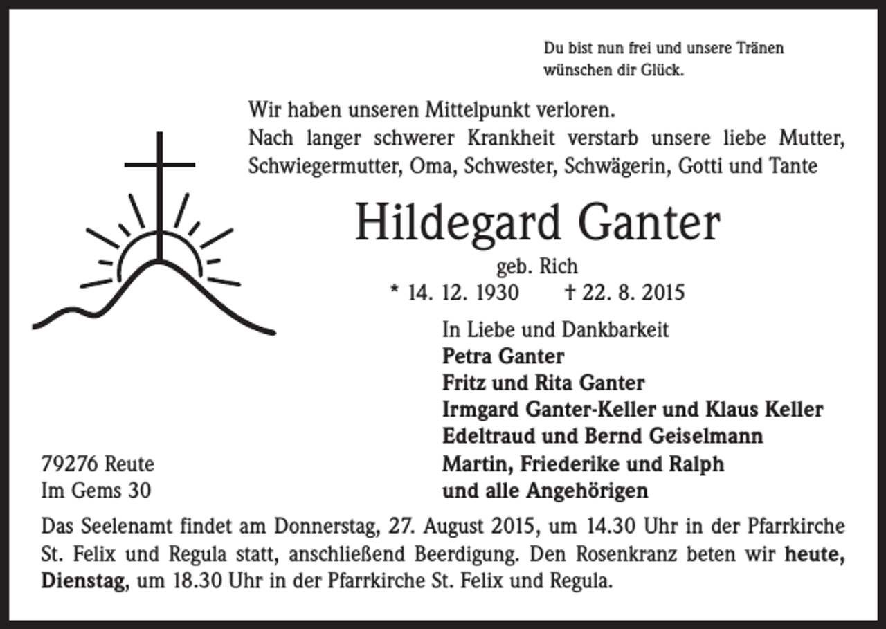 <p>Du bist nun frei und unsere Tränen<br />wünschen dir Glück.</p><p>Wir haben unseren Mittelpunkt verloren.<br />Nach langer schwerer Krankheit verstarb unsere liebe Mutter,<br />Schwiegermutter, Oma, Schwester, Schwägerin, Gotti und Tante</p><p>Hildegard Ganter<br />geb. Rich<br />* 14. 12. 1930 † 22. 8. 2015</p><p>79276 Reute<br />Im Gems 30</p><p>In Liebe und Dankbarkeit<br />Petra Ganter<br />Fritz und Rita Ganter<br />Irmgard Ganter-Keller und Klaus Keller<br />Edeltraud und Bernd Geiselmann<br />Martin, Friederike und Ralph<br />und alle Angehörigen</p><p>Das Seelenamt findet am Donnerstag, 27. August 2015, um 14.30 Uhr in der Pfarrkirche<br />St. Felix und Regula statt, anschließend Beerdigung. Den Rosenkranz beten wir heute,<br />Dienstag, um 18.30 Uhr in der Pfarrkirche St. Felix und Regula.</p>