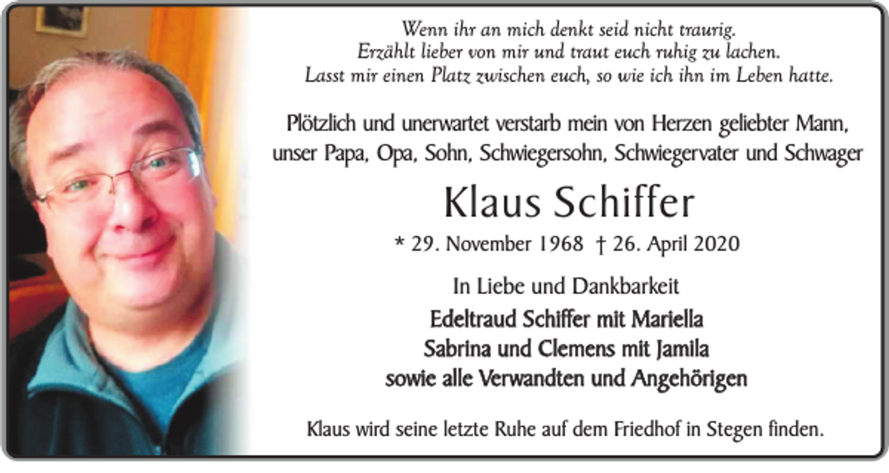 <p>Wenn ihr an mich denkt seid nicht traurig.<br />Erzählt lieber von mir und traut euch ruhig zu lachen.<br />Lasst mir einen Platz zwischen euch, so wie ich ihn im Leben hatte.</p><p>Plötzlich und unerwartet verstarb mein von Herzen geliebter Mann,<br />unser Papa, Opa, Sohn, Schwiegersohn, Schwiegervater und Schwager</p><p>Klaus Schiffer<br />* 29. November 1968 † 26. April 2020</p><p>In Liebe und Dankbarkeit<br />Edeltraud Schiffer mit Mariella<br />Sabrina und Clemens mit Jamila<br />sowie alle Verwandten und Angehörigen<br />Klaus wird seine letzte Ruhe auf dem Friedhof in Stegen finden.</p>
