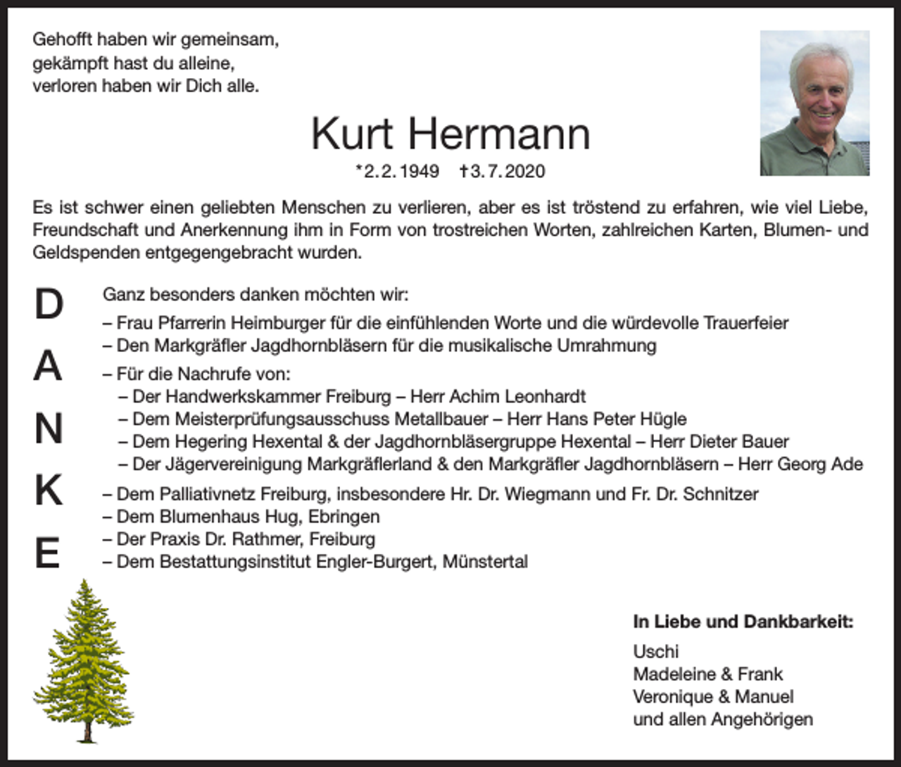 <p>Gehofft haben wir gemeinsam,<br />gekämpft hast du alleine,<br />verloren haben wir Dich alle.</p><p>Kurt Hermann<br />* 2. 2. 1949</p><p>✝ 3. 7. 2020</p><p>Es ist schwer einen geliebten Menschen zu verlieren, aber es ist tröstend zu erfahren, wie viel Liebe,<br />Freundschaft und Anerkennung ihm in Form von trostreichen Worten, zahlreichen Karten, Blumen- und<br />Geldspenden entgegengebracht wurden.</p><p>D<br />A<br />N<br />K<br />E</p><p>Ganz besonders danken möchten wir:<br />– Frau Pfarrerin Heimburger für die einfühlenden Worte und die würdevolle Trauerfeier<br />– Den Markgräfler Jagdhornbläsern für die musikalische Umrahmung<br />– Für die Nachrufe von:<br />– Der Handwerkskammer Freiburg – Herr Achim Leonhardt<br />– Dem Meisterprüfungsausschuss Metallbauer – Herr Hans Peter Hügle<br />– Dem Hegering Hexental &amp; der Jagdhornbläsergruppe Hexental – Herr Dieter Bauer<br />– Der Jägervereinigung Markgräflerland &amp; den Markgräfler Jagdhornbläsern – Herr Georg Ade<br />– Dem Palliativnetz Freiburg, insbesondere Hr. Dr. Wiegmann und Fr. Dr. Schnitzer<br />– Dem Blumenhaus Hug, Ebringen<br />– Der Praxis Dr. Rathmer, Freiburg<br />– Dem Bestattungsinstitut Engler-Burgert, Münstertal<br />In Liebe und Dankbarkeit:<br />Uschi<br />Madeleine &amp; Frank<br />Veronique &amp; Manuel<br />und allen Angehörigen</p>
