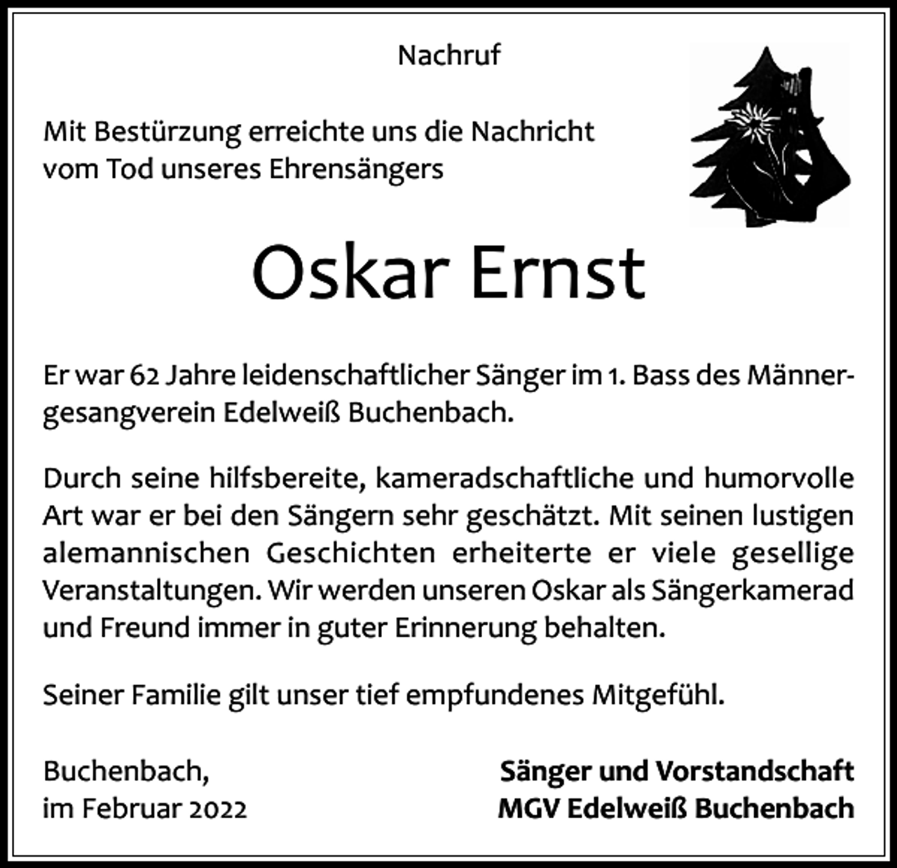 <p>Nachruf<br />Mit Bestürzung erreichte uns die Nachricht<br />vom Tod unseres Ehrensängers</p><p>Oskar Ernst<br />Er war 62 Jahre leidenschaftlicher Sänger im 1. Bass des Männergesangverein Edelweiß Buchenbach.<br />Durch seine hilfsbereite, kameradschaftliche und humorvolle<br />Art war er bei den Sängern sehr geschätzt. Mit seinen lustigen<br />alemannischen Geschichten erheiterte er viele gesellige<br />­Veranstaltungen. Wir werden unseren Oskar als Sängerkamerad<br />und Freund immer in guter Erinnerung behalten.<br />Seiner Familie gilt unser tief empfundenes Mitgefühl.<br />Buchenbach,<br />im Februar 2022</p><p>Sänger und Vorstandschaft<br />MGV Edelweiß Buchenbach</p>