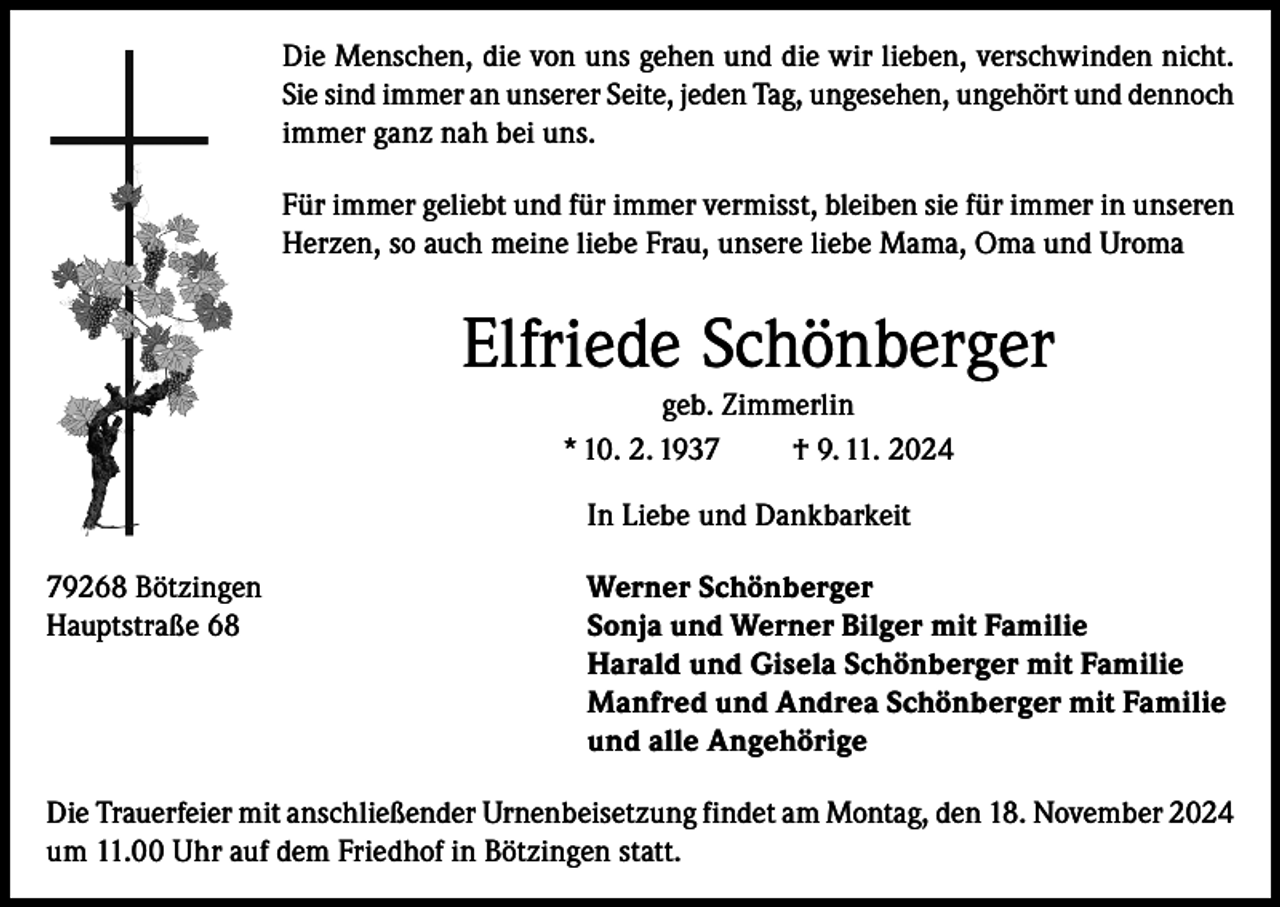<p>Die Menschen, die von uns gehen und die wir lieben, verschwinden nicht.<br />Sie sind immer an unserer Seite, jeden Tag, ungesehen, ungehört und dennoch<br />immer ganz nah bei uns.<br />Für immer geliebt und für immer vermisst, bleiben sie für immer in unseren<br />Herzen, so auch meine liebe Frau, unsere liebe Mama, Oma und Uroma</p><p>Elfriede Schönberger<br />geb. Zimmerlin<br />* 10. 2. 1937<br />† 9. 11. 2024</p><p>In Liebe und Dankbarkeit</p><p>79268 Bötzingen<br />Werner Schönberger<br />Hauptstraße 68 Sonja und Werner Bilger mit Familie<br />Harald und Gisela Schönberger mit Familie<br />Manfred und Andrea Schönberger mit Familie<br />und alle Angehörige<br />Die Trauerfeier mit anschließender Urnenbeisetzung findet am Montag, den 18. November 2024<br />um 11.00 Uhr auf dem Friedhof in Bötzingen statt.</p>