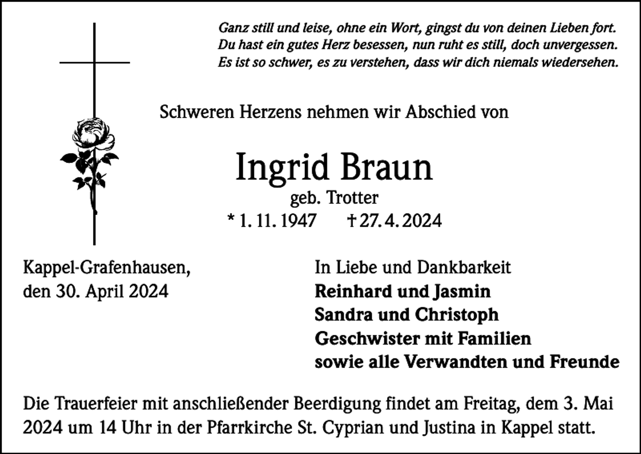 <p>Ganz still und leise, ohne ein Wort, gingst du von deinen Lieben fort.<br />Du hast ein gutes Herz besessen, nun ruht es still, doch unvergessen.<br />Es ist so schwer, es zu verstehen, dass wir dich niemals wiedersehen.</p><p>Schweren Herzens nehmen wir Abschied von</p><p>Ingrid Braun</p><p>geb. Trotter<br />* 1. 11. 1947<br />† 27. 4. 2024<br />Kappel-Grafenhausen,<br />den 30. April 2024</p><p>In Liebe und Dankbarkeit<br />Reinhard und Jasmin<br />Sandra und Christoph<br />Geschwister mit Familien<br />sowie alle Verwandten und Freunde</p><p>Die Trauerfeier mit anschließender Beerdigung findet am Freitag, dem 3. Mai<br />2024 um 14 Uhr in der Pfarrkirche St. Cyprian und Justina in Kappel statt.</p>