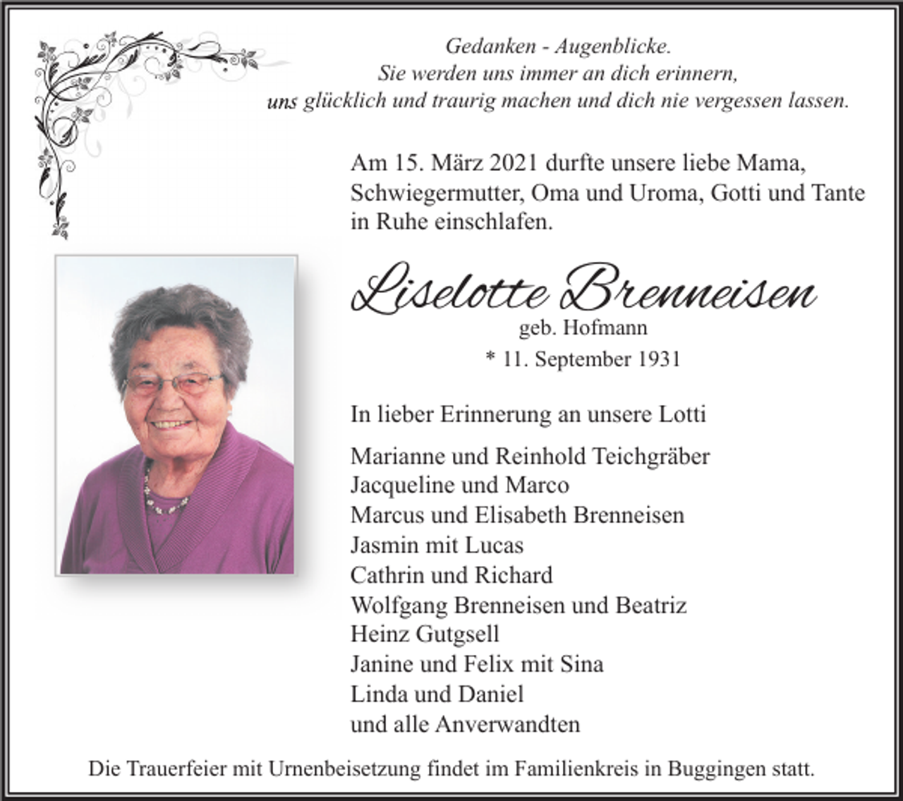 <p>Gedanken - Augenblicke.<br />Sie werden uns immer an dich erinnern,<br />uns glücklich und traurig machen und dich nie vergessen lassen.</p><p>Am 15. März 2021 durfte unsere liebe Mama,<br />Schwiegermutter, Oma und Uroma, Gotti und Tante<br />in Ruhe einschlafen.</p><p>Liselotte Brenneisen<br />geb. Hofmann<br />* 11. September 1931</p><p>In lieber Erinnerung an unsere Lotti<br />Marianne und Reinhold Teichgräber<br />Jacqueline und Marco<br />Marcus und Elisabeth Brenneisen<br />Jasmin mit Lucas<br />Cathrin und Richard<br />Wolfgang Brenneisen und Beatriz<br />Heinz Gutgsell<br />Janine und Felix mit Sina<br />Linda und Daniel<br />und alle Anverwandten<br />Die Trauerfeier mit Urnenbeisetzung findet im Familienkreis in Buggingen statt.</p>