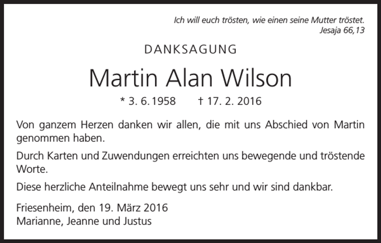 <p>Ich will euch trösten, wie einen seine Mutter tröstet.<br />Jesaja 66,13</p><p>DANKSAGUNG</p><p>Martin Alan Wilson<br />* 3. 6. 1958 † 17. 2. 2016<br />Von ganzem Herzen danken wir allen, die mit uns Abschied von Martin<br />genommen haben.<br />Durch Karten und Zuwendungen erreichten uns bewegende und tröstende<br />Worte.<br />Diese herzliche Anteilnahme bewegt uns sehr und wir sind dankbar.<br />Friesenheim, den 19. März 2016<br />Marianne, Jeanne und Justus</p>