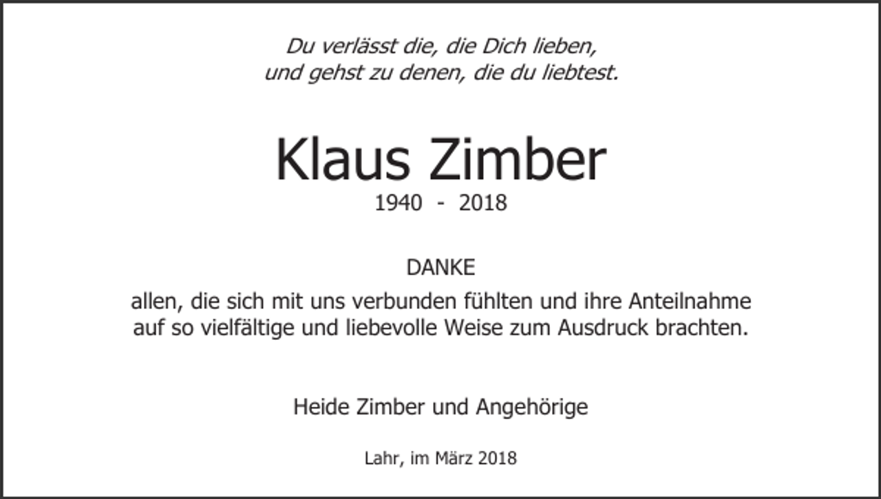 <p>Du verlässt die, die Dich lieben,<br />und gehst zu denen, die du liebtest.</p><p>Klaus Zimber<br />1940 - 2018<br />DANKE<br />allen, die sich mit uns verbunden fühlten und ihre Anteilnahme<br />auf so vielfältige und liebevolle Weise zum Ausdruck brachten.<br />Heide Zimber und Angehörige<br />Lahr, im März 2018</p>