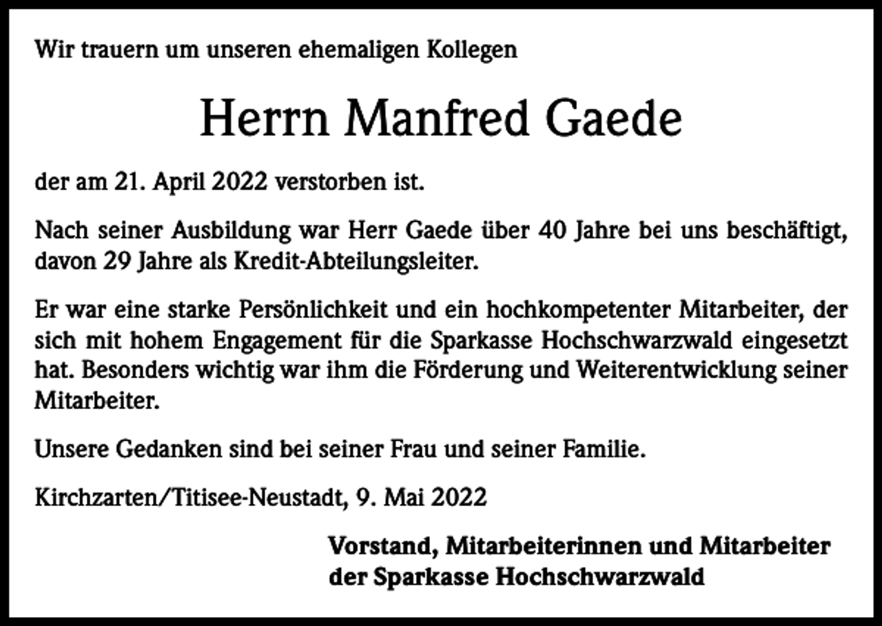 <p>Wir trauern um unseren ehemaligen Kollegen</p><p>Herrn Manfred Gaede<br />der am 21. April 2022 verstorben ist.<br />Nach seiner Ausbildung war Herr Gaede über 40 Jahre bei uns beschäftigt,<br />davon 29 Jahre als Kredit-Abteilungsleiter.<br />Er war eine starke Persönlichkeit und ein hochkompetenter Mitarbeiter, der<br />sich mit hohem Engagement für die Sparkasse Hochschwarzwald eingesetzt<br />hat. Besonders wichtig war ihm die Förderung und Weiterentwicklung seiner<br />Mitarbeiter.<br />Unsere Gedanken sind bei seiner Frau und seiner Familie.<br />Kirchzarten/Titisee-Neustadt, 9. Mai 2022<br />Vorstand, Mitarbeiterinnen und Mitarbeiter<br />der Sparkasse Hochschwarzwald</p>