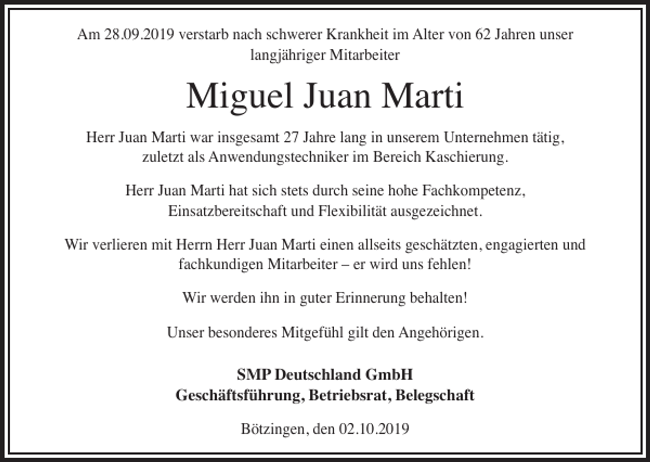 <p>Am 28.09.2019 verstarb nach schwerer Krankheit im Alter von 62 Jahren unser<br />langjähriger Mitarbeiter</p><p>Miguel Juan Marti</p><p>Herr Juan Marti war insgesamt 27 Jahre lang in unserem Unternehmen tätig,<br />zuletzt als Anwendungstechniker im Bereich Kaschierung.<br />Herr Juan Marti hat sich stets durch seine hohe Fachkompetenz,<br />Einsatzbereitschaft und Flexibilität ausgezeichnet.<br />Wir verlieren mit Herrn Herr Juan Marti einen allseits geschätzten, engagierten und<br />fachkundigen Mitarbeiter – er wird uns fehlen!<br />Wir werden ihn in guter Erinnerung behalten!<br />Unser besonderes Mitgefühl gilt den Angehörigen.<br />SMP Deutschland GmbH<br />Geschäftsführung, Betriebsrat, Belegschaft<br />Bötzingen, den 02.10.2019</p>