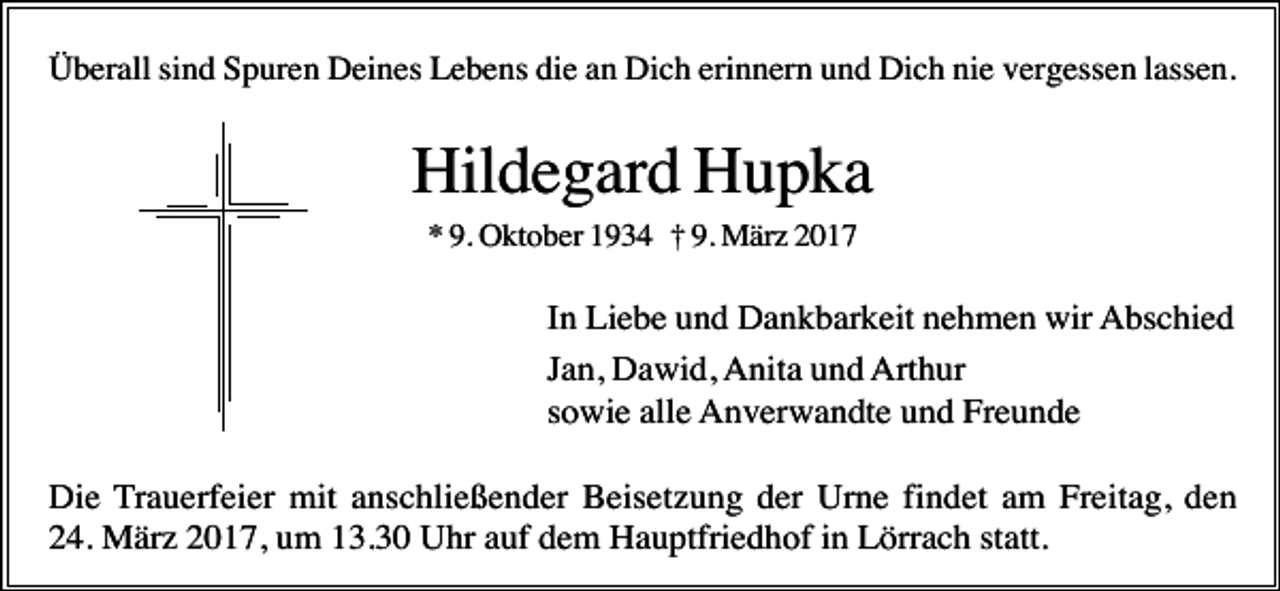 <p>Überall sind Spuren Deines Lebens die an Dich erinnern und Dich nie vergessen lassen.</p><p>Hildegard Hupka<br />* 9. Oktober 1934 † 9. März 2017</p><p>In Liebe und Dankbarkeit nehmen wir Abschied<br />Jan, Dawid, Anita und Arthur<br />sowie alle Anverwandte und Freunde<br />Die Trauerfeier mit anschließender Beisetzung der Urne findet am Freitag, den<br />24. März 2017, um 13.30 Uhr auf dem Hauptfriedhof in Lörrach statt.</p>