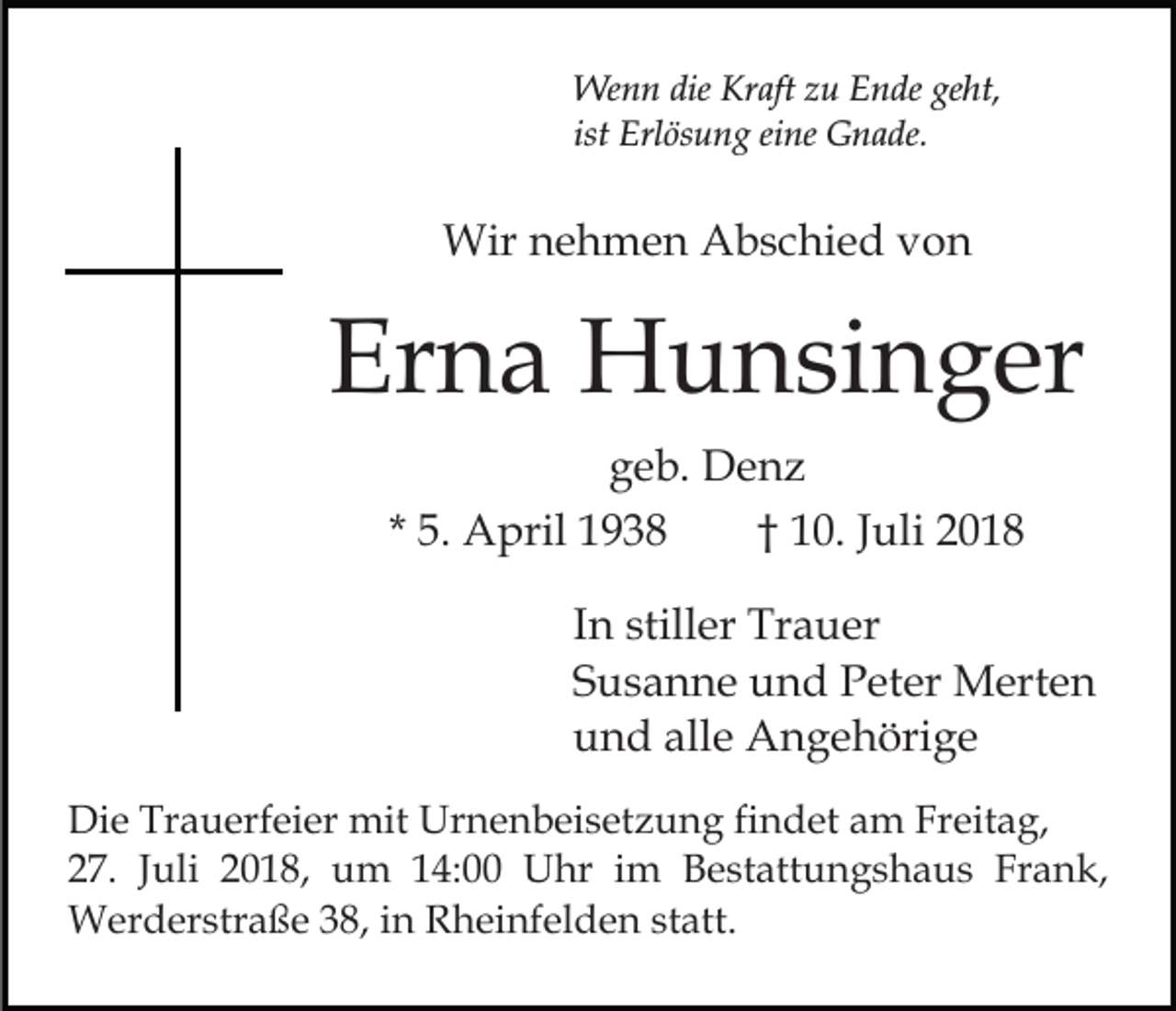 <p>Wenn die Kraft zu Ende geht,<br />ist Erlösung eine Gnade.</p><p>Wir nehmen Abschied von</p><p>Erna Hunsinger<br />geb. Denz<br />* 5. April 1938<br />† 10. Juli 2018<br />In stiller Trauer<br />Susanne und Peter Merten<br />und alle Angehörige<br />Die Trauerfeier mit Urnenbeisetzung findet am Freitag,<br />27. Juli 2018, um 14:00 Uhr im Bestattungshaus Frank,<br />Werderstraße 38, in Rheinfelden statt.</p>