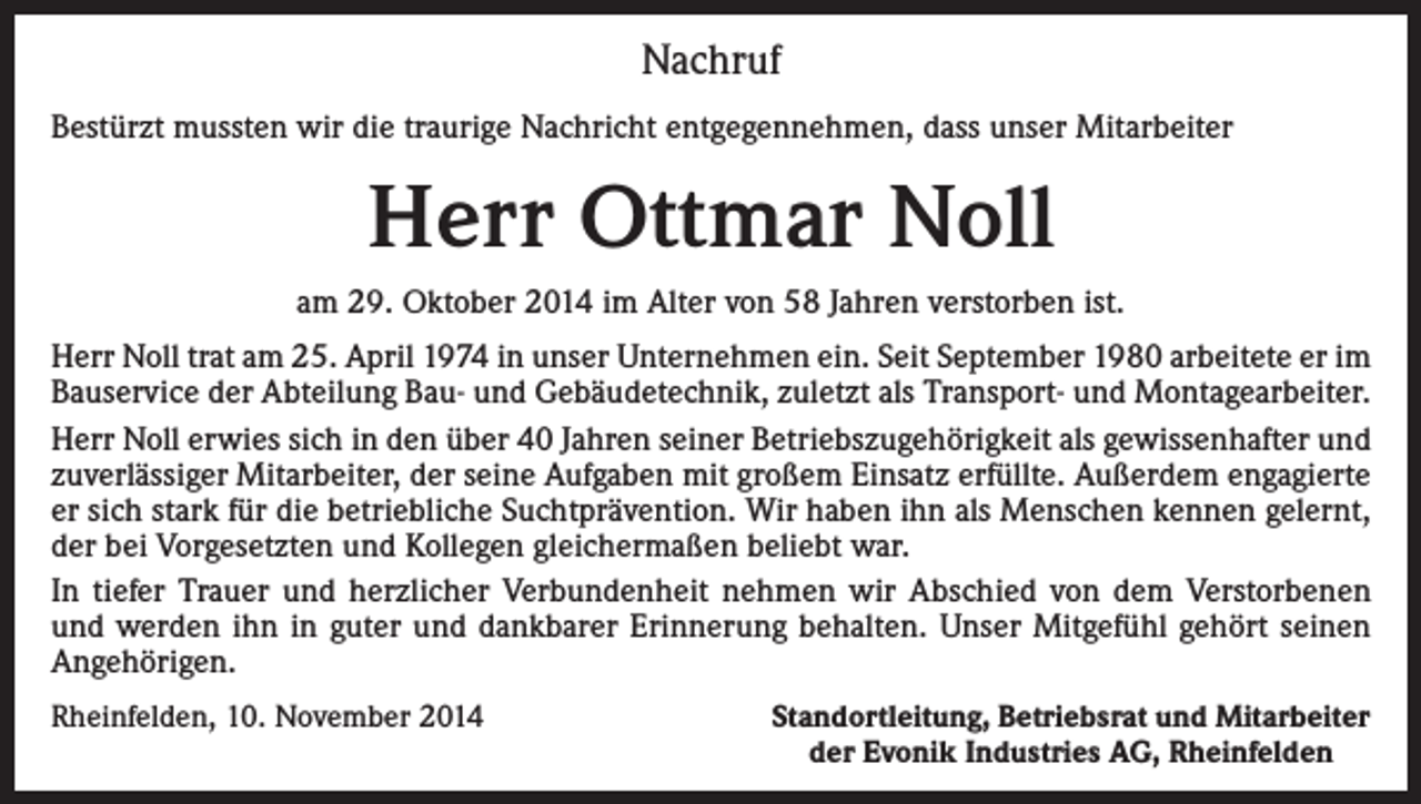 <p>Nachruf<br />Bestürzt mussten wir die traurige Nachricht entgegennehmen, dass unser Mitarbeiter</p><p>Herr Ottmar Noll<br />am 29. Oktober 2014 im Alter von 58 Jahren verstorben ist.<br />Herr Noll trat am 25. April 1974 in unser Unternehmen ein. Seit September 1980 arbeitete er im<br />Bauservice der Abteilung Bau- und Gebäudetechnik, zuletzt als Transport- und Montagearbeiter.<br />Herr Noll erwies sich in den über 40 Jahren seiner Betriebszugehörigkeit als gewissenhafter und<br />zuverlässiger Mitarbeiter, der seine Aufgaben mit großem Einsatz erfüllte. Außerdem engagierte<br />er sich stark für die betriebliche Suchtprävention. Wir haben ihn als Menschen kennen gelernt,<br />der bei Vorgesetzten und Kollegen gleichermaßen beliebt war.<br />In tiefer Trauer und herzlicher Verbundenheit nehmen wir Abschied von dem Verstorbenen<br />und werden ihn in guter und dankbarer Erinnerung behalten. Unser Mitgefühl gehört seinen<br />Angehörigen.<br />Rheinfelden, 10. November 2014</p><p>Standortleitung, Betriebsrat und Mitarbeiter<br />der Evonik Industries AG, Rheinfelden</p>