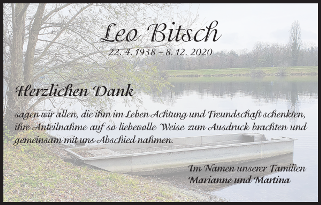 <p>Leo Bitsch<br />22. 4. 1938 - - 8. 12. 2020</p><p>Herzlichen Dank<br />sagen wir allen, die ihm im Leben Achtung und Freundschaft schenkten,<br />ihre Anteilnahme auf so liebevolle Weise zum Ausdruck brachten und<br />gemeinsam mit uns Abschied nahmen.<br />Im Namen unserer Familien<br />Marianne und Martina</p>