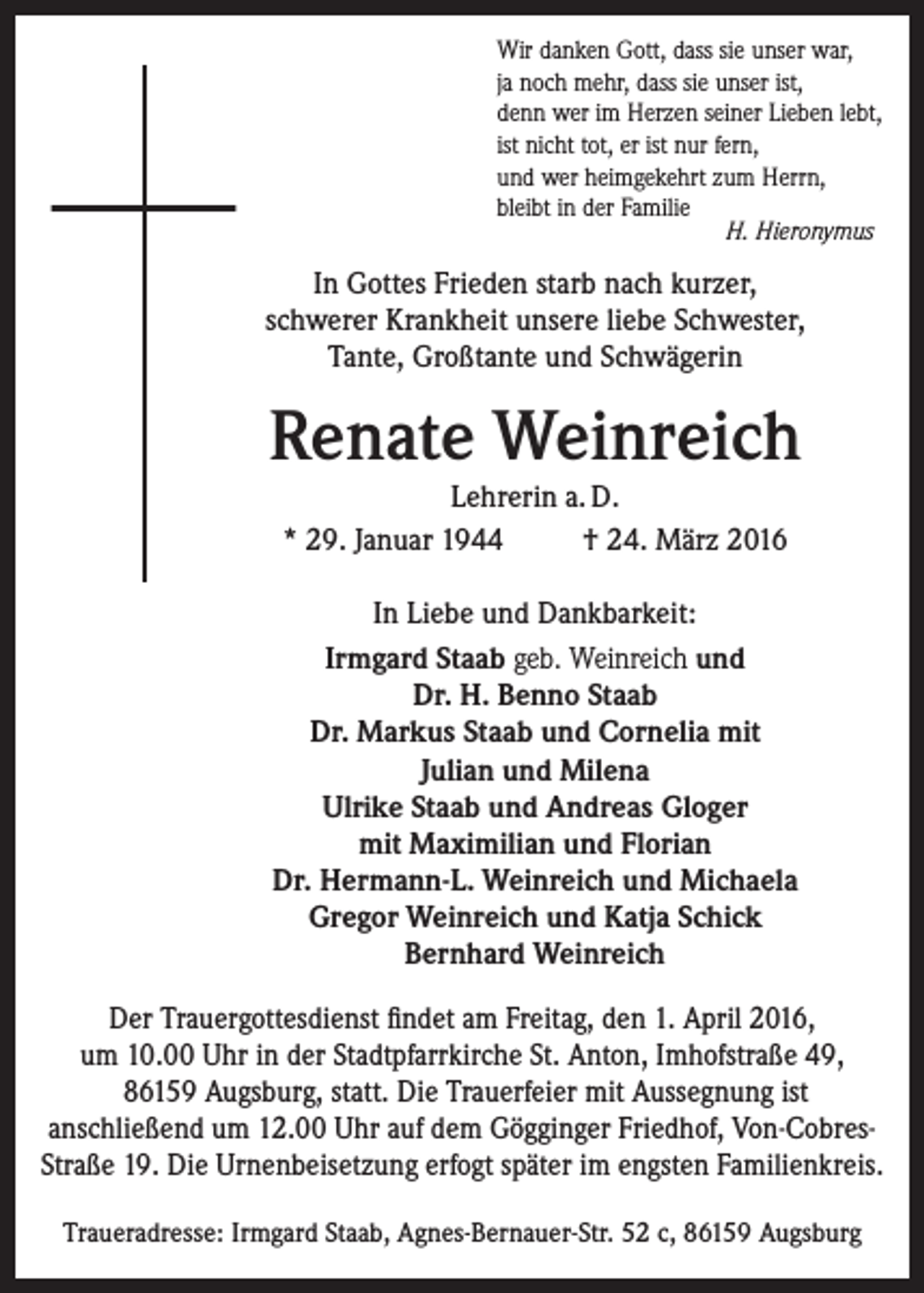 <p>Wir danken Gott, dass sie unser war,<br />ja noch mehr, dass sie unser ist,<br />denn wer im Herzen seiner Lieben lebt,<br />ist nicht tot, er ist nur fern,<br />und wer heimgekehrt zum Herrn,<br />bleibt in der Familie<br />H. Hieronymus</p><p>In Gottes Frieden starb nach kurzer,<br />schwerer Krankheit unsere liebe Schwester,<br />Tante, Großtante und Schwägerin</p><p>Renate Weinreich<br />Lehrerin a. D.<br />* 29. Januar 1944<br />† 24. März 2016<br />In Liebe und Dankbarkeit:<br />Irmgard Staab geb. Weinreich und<br />Dr. H. Benno Staab<br />Dr. Markus Staab und Cornelia mit<br />Julian und Milena<br />Ulrike Staab und Andreas Gloger<br />mit Maximilian und Florian<br />Dr. Hermann-L. Weinreich und Michaela<br />Gregor Weinreich und Katja Schick<br />Bernhard Weinreich<br />Der Trauergottesdienst findet am Freitag, den 1. April 2016,<br />um 10.00 Uhr in der Stadtpfarrkirche St. Anton, Imhofstraße 49,<br />86159 Augsburg, statt. Die Trauerfeier mit Aussegnung ist<br />­anschließend um 12.00 Uhr auf dem Gögginger Friedhof, Von-Cobres-­<br />Straße 19. Die Urnenbeisetzung erfogt später im engsten Familienkreis.<br />Traueradresse: Irmgard Staab, Agnes-Bernauer-Str. 52 c, 86159 Augsburg</p>