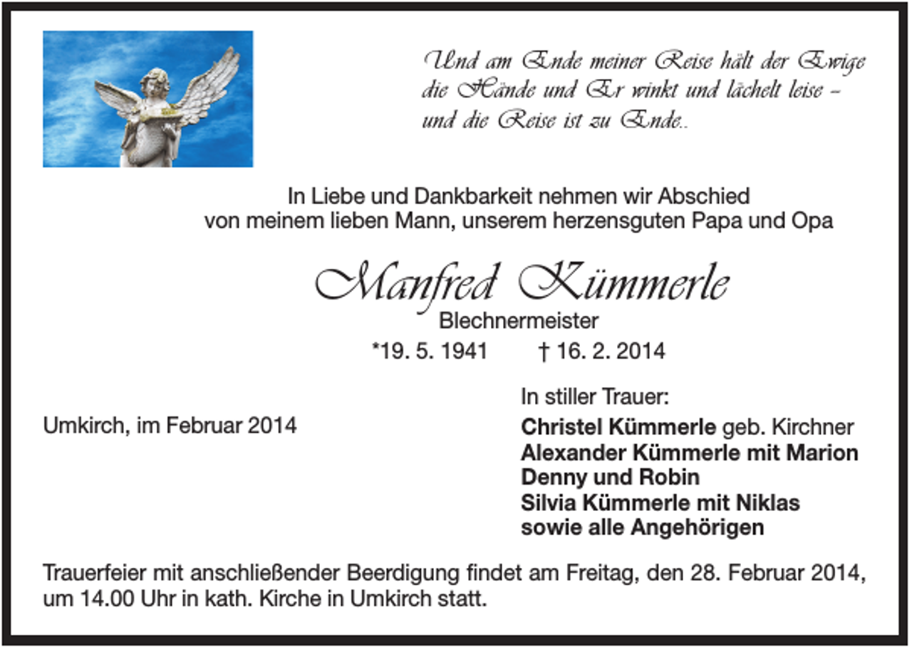 <p>Und am Ende meiner Reise hält der Ewige<br />die Hände und Er winkt und lächelt leise -und die Reise ist zu Ende..<br />In Liebe und Dankbarkeit nehmen wir Abschied<br />von meinem lieben Mann, unserem herzensguten Papa und Opa</p><p>Manfred Kümmerle<br />Blechnermeister<br />*19. 5. 1941<br />† 16. 2. 2014</p><p>Umkirch, im Februar 2014</p><p>In stiller Trauer:<br />Christel Kümmerle geb. Kirchner<br />Alexander Kümmerle mit Marion<br />Denny und Robin<br />Silvia Kümmerle mit Niklas<br />sowie alle Angehörigen</p><p>Trauerfeier mit anschließender Beerdigung findet am Freitag, den 28. Februar 2014,<br />um 14.00 Uhr in kath. Kirche in Umkirch statt.</p>
