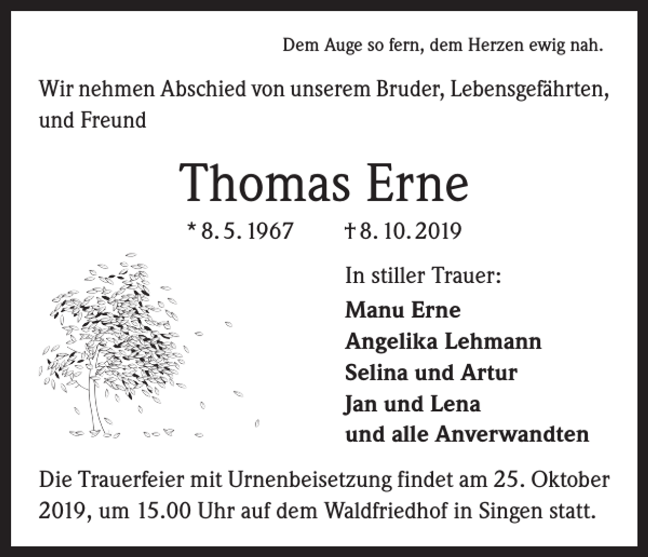 <p>Dem Auge so fern, dem Herzen ewig nah.</p><p>Wir nehmen Abschied von unserem Bruder, Lebensgefährten,<br />und Freund</p><p>Thomas Erne<br />* 8. 5. 1967 † 8. 10. 2019<br />In stiller Trauer:<br />Manu Erne<br />Angelika Lehmann<br />Selina und Artur<br />Jan und Lena<br />und alle Anverwandten<br />Die Trauerfeier mit Urnenbeisetzung findet am 25. Oktober<br />2019, um 15.00 Uhr auf dem Waldfriedhof in Singen statt.</p>