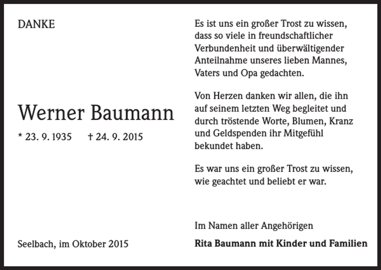 <p>DANKE</p><p>Werner Baumann<br />* 23. 9. 1935 † 24. 9. 2015</p><p>Es ist uns ein großer Trost zu wissen,<br />dass so viele in freundschaftlicher<br />­Verbundenheit und überwältigender<br />­Anteilnahme unseres lieben Mannes,<br />­Vaters und Opa gedachten.<br />Von Herzen danken wir allen, die ihn<br />auf seinem letzten Weg begleitet und<br />durch tröstende Worte, Blumen, Kranz<br />und Geldspenden ihr Mitgefühl<br />­bekundet haben.<br />Es war uns ein großer Trost zu wissen,<br />wie geachtet und beliebt er war.</p><p>Im Namen aller Angehörigen<br />Seelbach, im Oktober 2015</p><p>Rita Baumann mit Kinder und Familien</p>