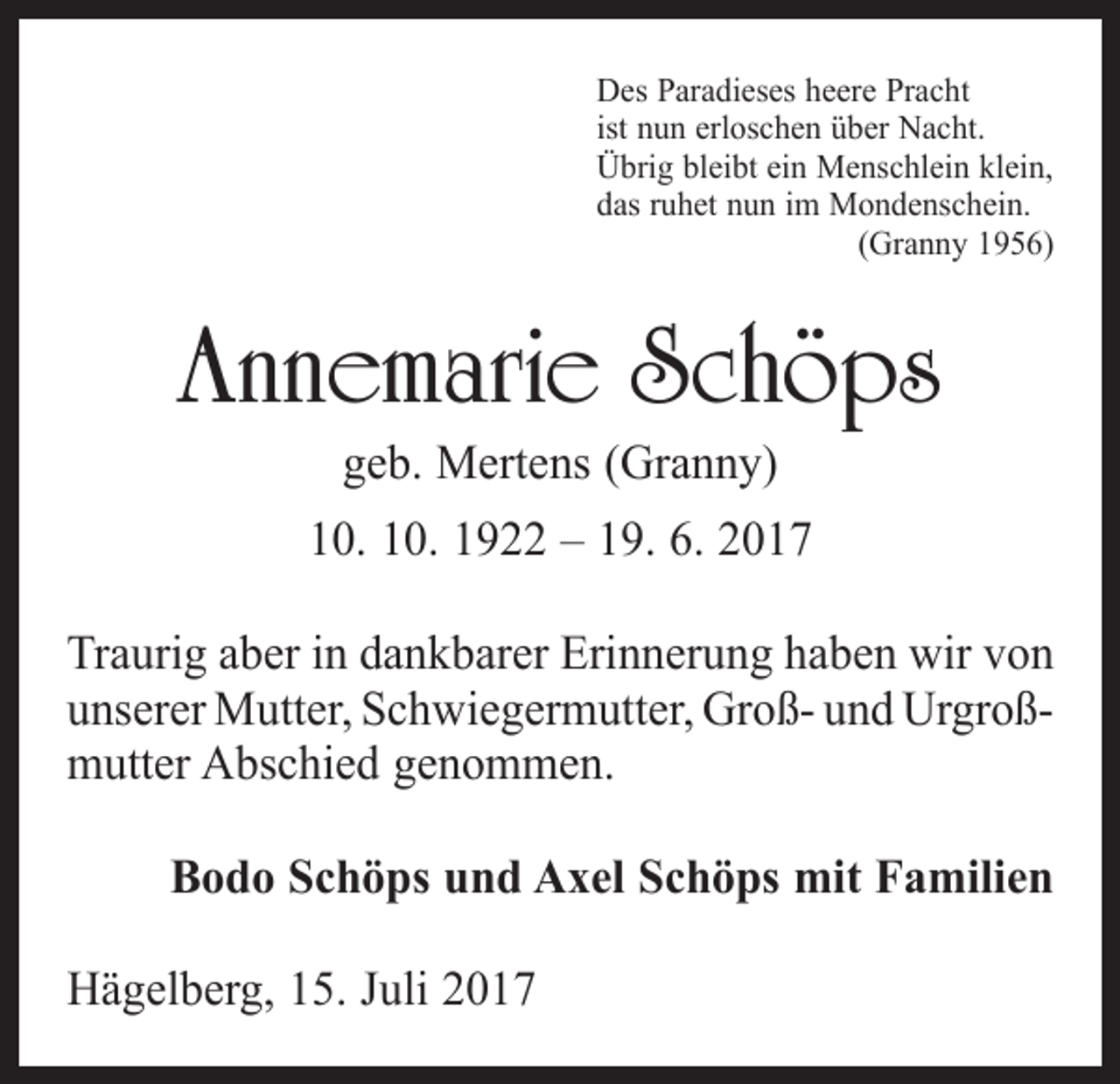 <p>Des Paradieses heere Pracht<br />ist nun erloschen über Nacht.<br />Übrig bleibt ein Menschlein klein,<br />das ruhet nun im Mondenschein.</p><p>(Granny 1956)</p><p>Annemarie Schöps<br />geb. Mertens (Granny)</p><p>10. 10. 1922 – 19. 6. 2017<br />Traurig aber in dankbarer Erinnerung haben wir von<br />unserer Mutter, Schwiegermutter, Groß- und Urgroß­<br />mutter Abschied genommen.<br />Bodo Schöps und Axel Schöps mit Familien<br />Hägelberg, 15. Juli 2017</p>