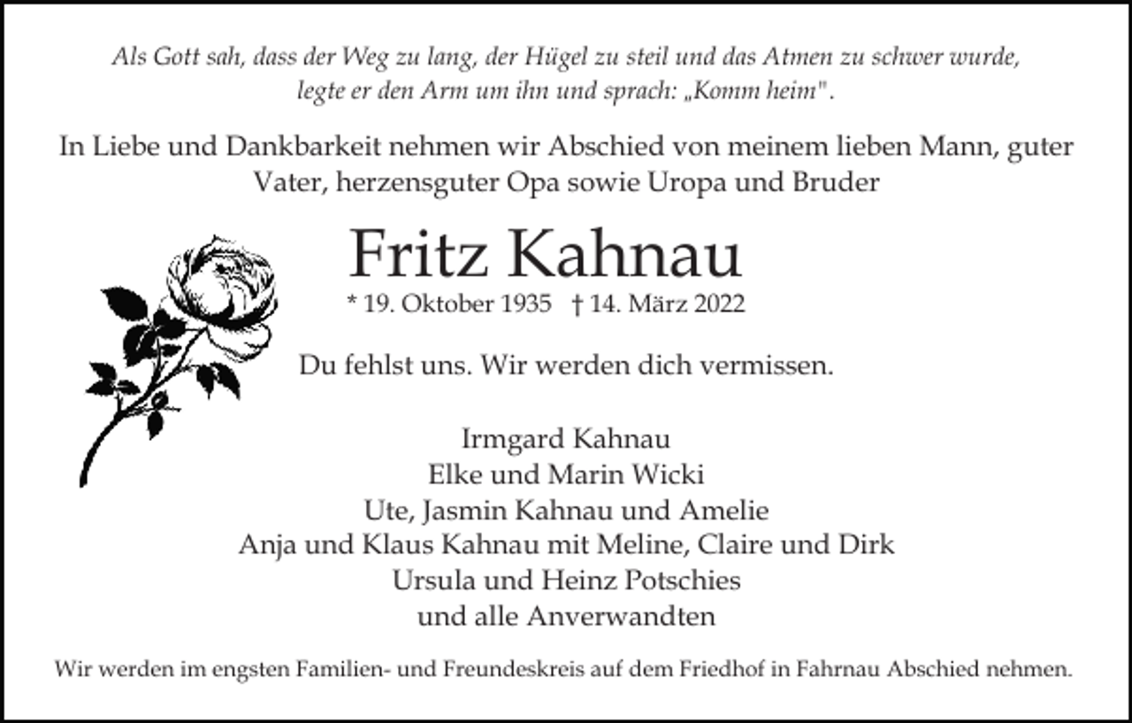<p>Als Gott sah, dass der Weg zu lang, der Hügel zu steil und das Atmen zu schwer wurde,<br />legte er den Arm um ihn und sprach: „Komm heim".</p><p>In Liebe und Dankbarkeit nehmen wir Abschied von meinem lieben Mann, guter<br />Vater, herzensguter Opa sowie Uropa und Bruder</p><p>Fritz Kahnau</p><p>* 19. Oktober 1935 † 14. März 2022</p><p>Du fehlst uns. Wir werden dich vermissen.<br />Irmgard Kahnau<br />Elke und Marin Wicki<br />Ute, Jasmin Kahnau und Amelie<br />Anja und Klaus Kahnau mit Meline, Claire und Dirk<br />Ursula und Heinz Potschies<br />und alle Anverwandten<br />Wir werden im engsten Familien- und Freundeskreis auf dem Friedhof in Fahrnau Abschied nehmen.</p>