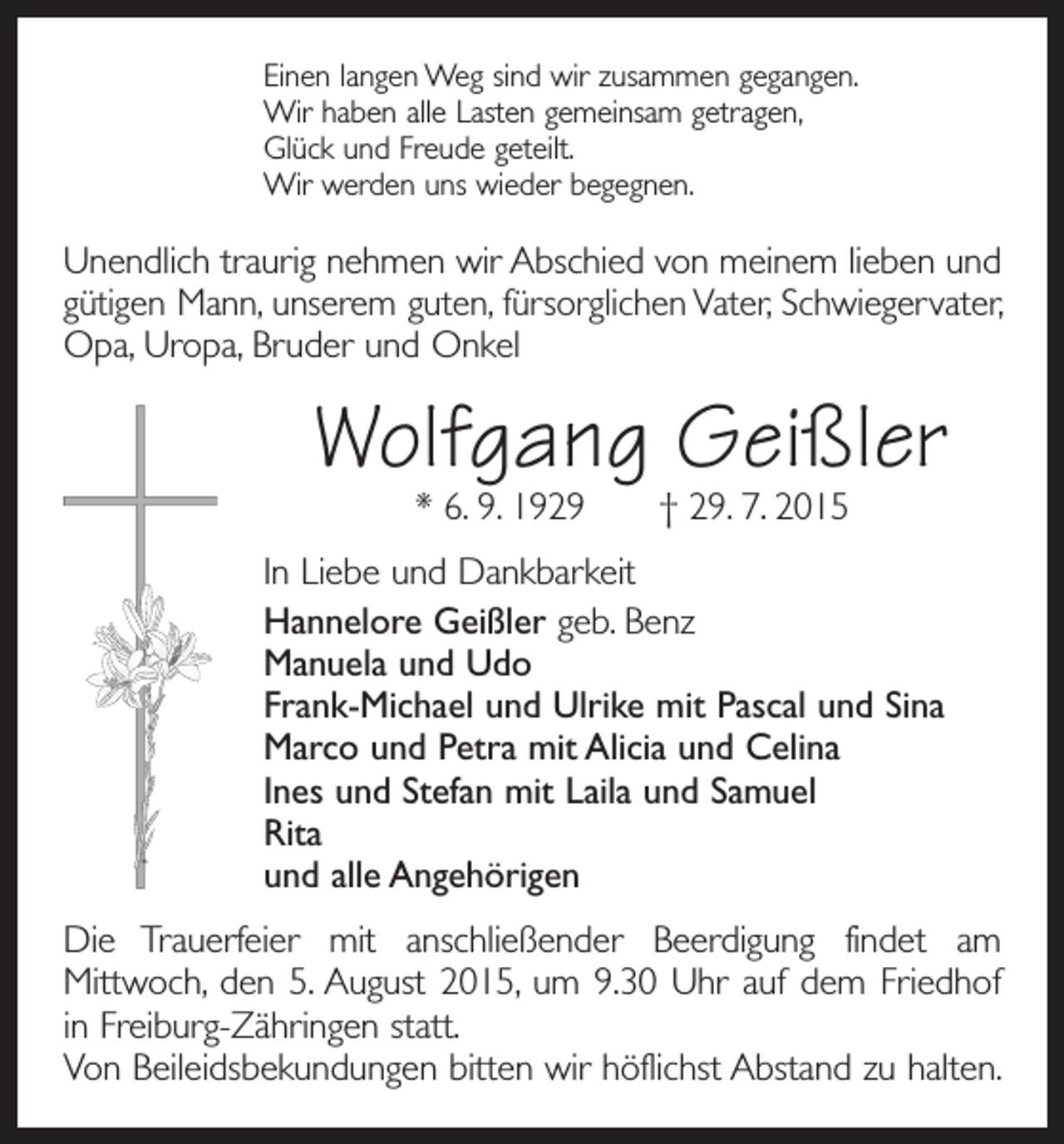 <p>Einen langen Weg sind wir zusammen gegangen.<br />Wir haben alle Lasten gemeinsam getragen,<br />Glück und Freude geteilt.<br />Wir werden uns wieder begegnen.</p><p>Unendlich traurig nehmen wir Abschied von meinem lieben und<br />gütigen Mann, unserem guten, fürsorglichen Vater, Schwiegervater,<br />Opa, Uropa, Bruder und Onkel</p><p>Wolfgang Geißler<br />* 6. 9. 1929 † 29. 7. 2015</p><p>In Liebe und Dankbarkeit<br />Hannelore Geißler geb. Benz<br />Manuela und Udo<br />Frank-Michael und Ulrike mit Pascal und Sina<br />Marco und Petra mit Alicia und Celina<br />Ines und Stefan mit Laila und Samuel<br />Rita<br />und alle Angehörigen<br />Die Trauerfeier mit anschließender Beerdigung findet am<br />­Mittwoch, den 5. August 2015, um 9.30 Uhr auf dem Friedhof<br />in Freiburg-Zähringen statt.<br />Von Beileidsbekundungen bitten wir höflichst Abstand zu halten.</p>