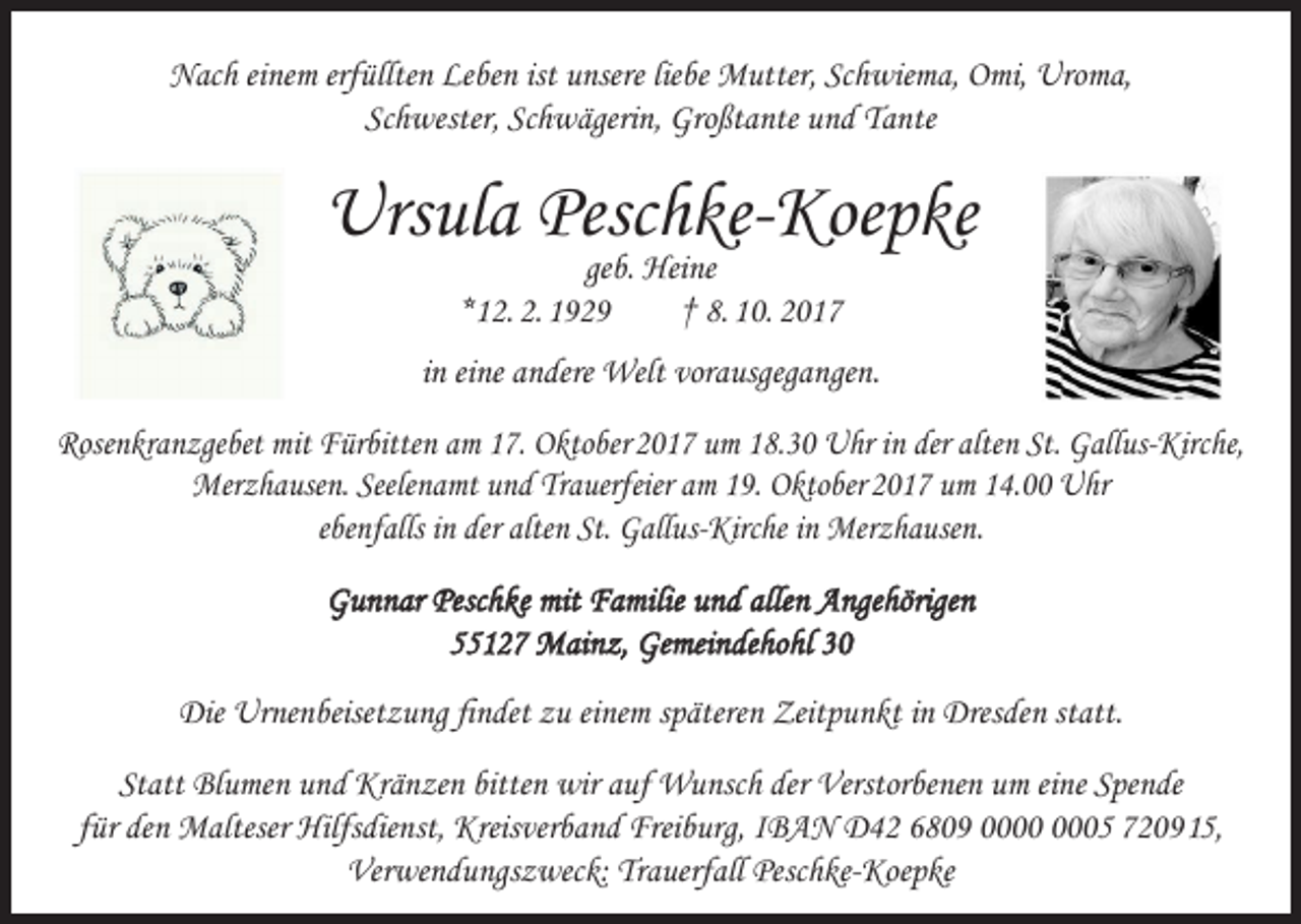 <p>Nach einem erfüllten Leben ist unsere liebe Mutter, Schwiema, Omi, Uroma,<br />Schwester, Schwägerin, Großtante und Tante</p><p>Ursula Peschke-Koepke<br />geb. Heine<br />*12. 2. 1929<br />† 8. 10. 2017</p><p>in eine andere Welt vorausgegangen.<br />Rosenkranzgebet mit Fürbitten am 17. Oktober 2017 um 18.30 Uhr in der alten St. Gallus-Kirche,<br />Merzhausen. Seelenamt und Trauerfeier am 19. Oktober 2017 um 14.00 Uhr<br />ebenfalls in der alten St. Gallus-Kirche in Merzhausen.<br />Gunnar Peschke mit Familie und allen Angehörigen<br />55127 Mainz, Gemeindehohl 30<br />Die Urnenbeisetzung findet zu einem späteren Zeitpunkt in Dresden statt.<br />Statt Blumen und Kränzen bitten wir auf Wunsch der Verstorbenen um eine Spende<br />für den Malteser Hilfsdienst, Kreisverband Freiburg, IBAN D42 6809 05 7209 15,<br />Verwendungszweck: Trauerfall Peschke-Koepke</p>