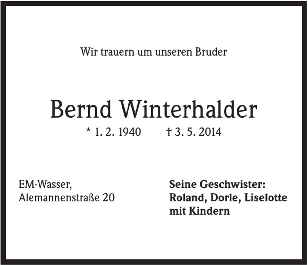 <p>Wir trauern um unseren Bruder</p><p>Bernd Winterhalder<br />* 1. 2. 1940</p><p>EM-Wasser,<br />Alemannenstraße 20</p><p>† 3. 5. 2014</p><p>Seine Geschwister:<br />Roland, Dorle, Liselotte<br />mit Kindern</p>