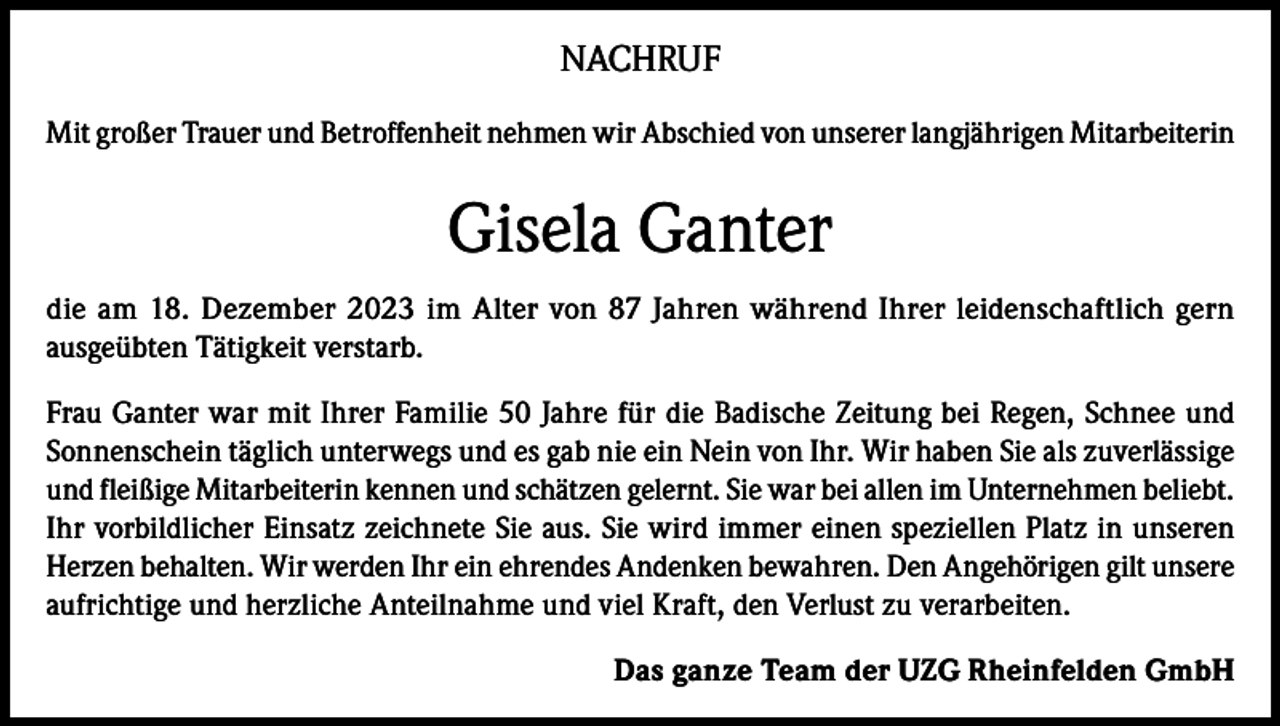 <p>NACHRUF<br />Mit großer Trauer und Betroffenheit nehmen wir Abschied von unserer langjährigen Mitarbeiterin</p><p>Gisela Ganter<br />die am 18. Dezember 2023 im Alter von 87 Jahren während Ihrer leidenschaftlich gern<br />ausgeübten Tätigkeit verstarb.<br />Frau Ganter war mit Ihrer Familie 50 Jahre für die Badische Zeitung bei Regen, Schnee und<br />Sonnenschein täglich unterwegs und es gab nie ein Nein von Ihr. Wir haben Sie als zuverlässige<br />und fleißige Mitarbeiterin kennen und schätzen gelernt. Sie war bei allen im Unternehmen beliebt.<br />Ihr vorbildlicher Einsatz zeichnete Sie aus. Sie wird immer einen speziellen Platz in unseren<br />Herzen behalten. Wir werden Ihr ein ehrendes Andenken bewahren. Den Angehörigen gilt unsere<br />aufrichtige und herzliche Anteilnahme und viel Kraft, den Verlust zu verarbeiten.<br />Das ganze Team der UZG Rheinfelden GmbH</p>