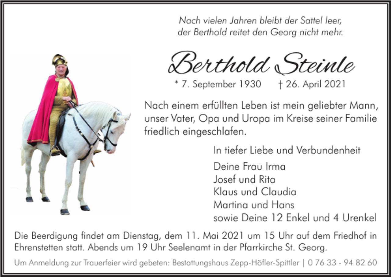 <p>Nach vielen Jahren bleibt der Sattel leer,<br />der Berthold reitet den Georg nicht mehr.</p><p>Berthold Steinle<br />* 7. September 1930</p><p>† 26. April 2021</p><p>Nach einem erfüllten Leben ist mein geliebter Mann,<br />unser Vater, Opa und Uropa im Kreise seiner Familie<br />friedlich eingeschlafen.<br />In tiefer Liebe und Verbundenheit<br />Deine Frau Irma<br />Josef und Rita<br />Klaus und Claudia<br />Martina und Hans<br />sowie Deine 12 Enkel und 4 Urenkel<br />Die Beerdigung findet am Dienstag, dem 11. Mai 2021 um 15 Uhr auf dem Friedhof in<br />Ehrenstetten statt. Abends um 19 Uhr Seelenamt in der Pfarrkirche St. Georg.<br />Um Anmeldung zur Trauerfeier wird gebeten: Bestattungshaus Zepp-Höfler-Spittler | 0 76 33 - 94 82 60</p>