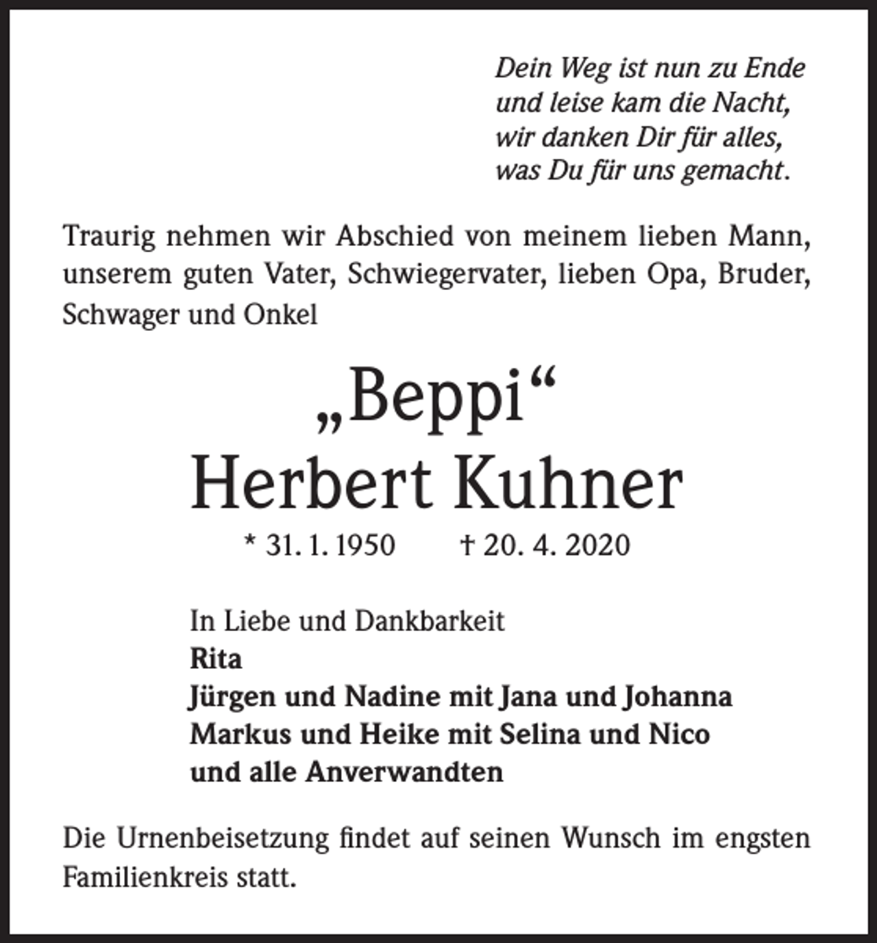 <p>Dein Weg ist nun zu Ende<br />und leise kam die Nacht,<br />wir danken Dir für alles,<br />was Du für uns gemacht.</p><p>Traurig nehmen wir Abschied von meinem lieben Mann,<br />unserem guten Vater, Schwiegervater, lieben Opa, Bruder,<br />Schwager und Onkel</p><p>„Beppi“<br />Herbert Kuhner<br />* 31. 1. 1950</p><p>† 20. 4. 2020</p><p>In Liebe und Dankbarkeit<br />Rita<br />Jürgen und Nadine mit Jana und Johanna<br />Markus und Heike mit Selina und Nico<br />und alle Anverwandten<br />Die Urnenbeisetzung findet auf seinen Wunsch im engsten<br />Familienkreis statt.</p>