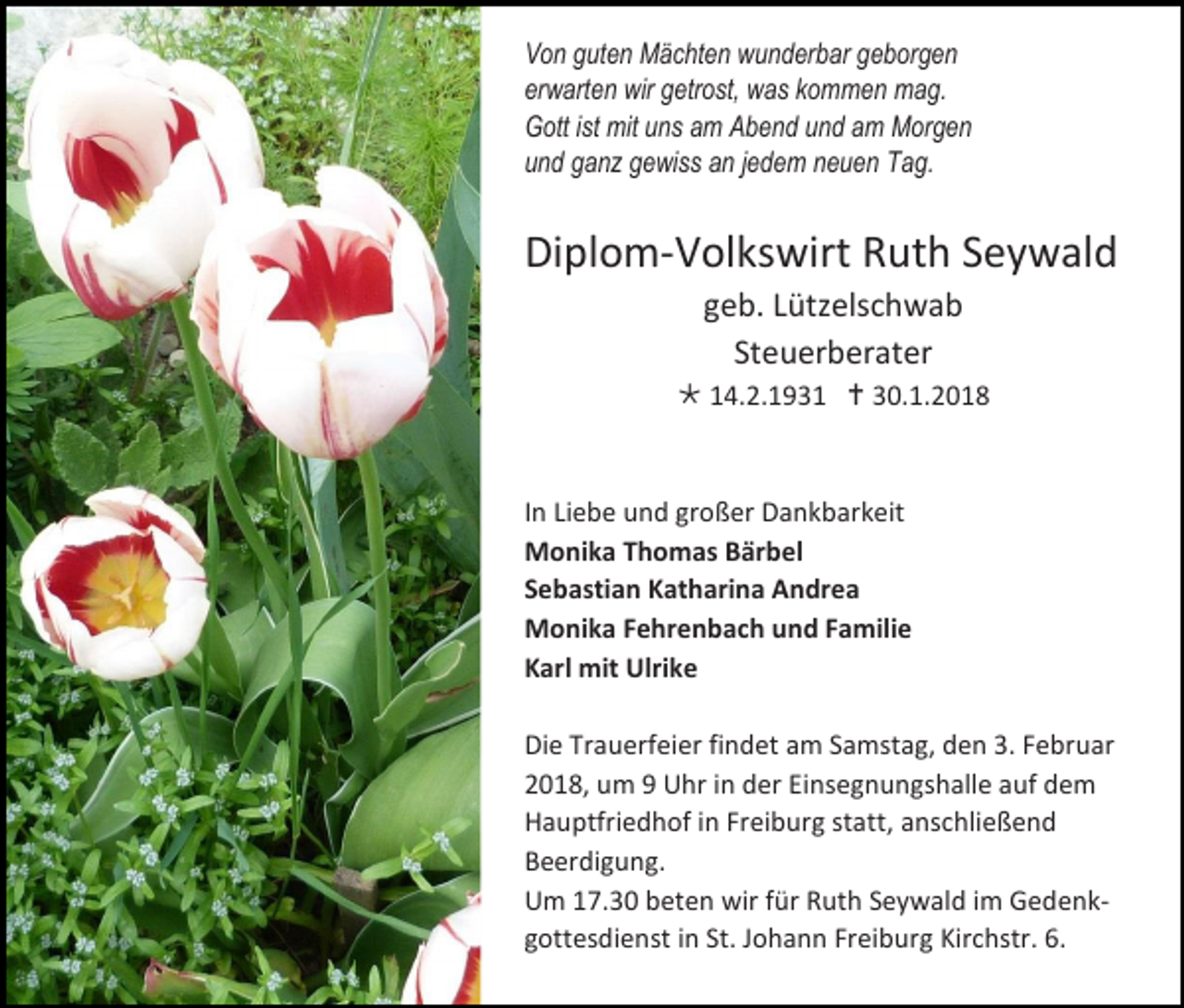 <p>Von guten Mächten wunderbar geborgen<br />erwarten wir getrost, was kommen mag.<br />Gott ist mit uns am Abend und am Morgen<br />und ganz gewiss an jedem neuen Tag.</p><p>Diplom-Volkswirt Ruth Seywald<br />geb. Lützelschwab<br />Steuerberater<br /> 14.2.1931  30.1.2018</p><p>In Liebe und großer Dankbarkeit<br />Monika Thomas Bärbel<br />Sebastian Katharina Andrea<br />Monika Fehrenbach und Familie<br />Karl mit Ulrike<br />Die Trauerfeier findet am Samstag, den 3. Februar<br />2018, um 9 Uhr in der Einsegnungshalle auf dem<br />Hauptfriedhof in Freiburg statt, anschließend<br />Beerdigung.<br />Um 17.30 beten wir für Ruth Seywald im Gedenkgottesdienst in St. Johann Freiburg Kirchstr. 6.</p>