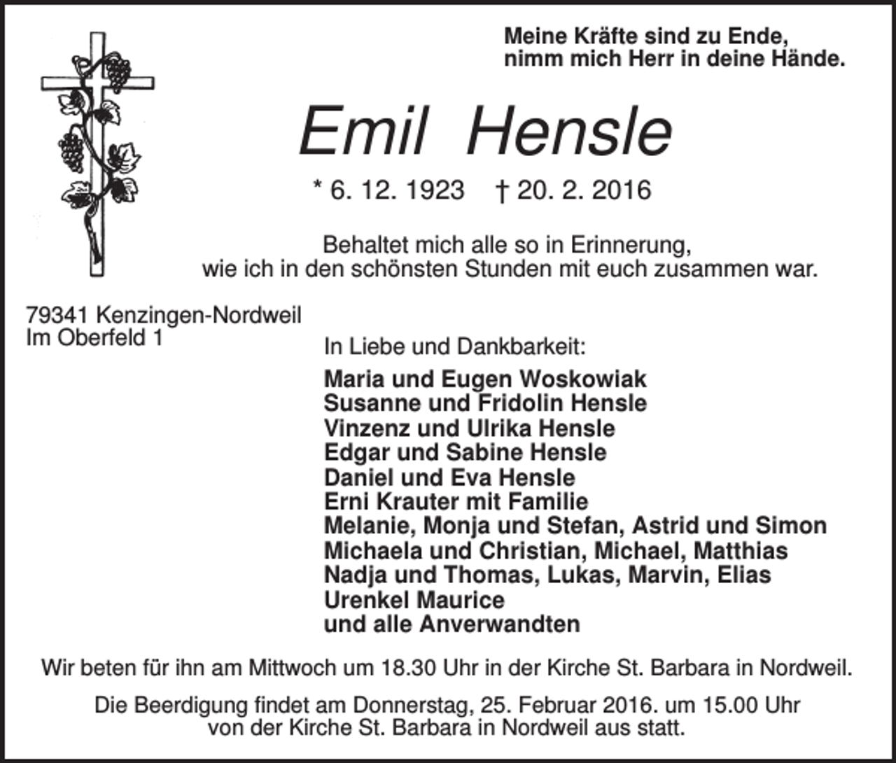 <p>Meine Kräfte sind zu Ende,<br />nimm mich Herr in deine Hände.</p><p>Emil Hensle<br />* 6. 12. 1923</p><p>† 20. 2. 2016</p><p>Behaltet mich alle so in Erinnerung,<br />wie ich in den schönsten Stunden mit euch zusammen war.<br />79341 Kenzingen-Nordweil<br />Im Oberfeld 1<br />In Liebe und Dankbarkeit:<br />Maria und Eugen Woskowiak<br />Susanne und Fridolin Hensle<br />Vinzenz und Ulrika Hensle<br />Edgar und Sabine Hensle<br />Daniel und Eva Hensle<br />Erni Krauter mit Familie<br />Melanie, Monja und Stefan, Astrid und Simon<br />Michaela und Christian, Michael, Matthias<br />Nadja und Thomas, Lukas, Marvin, Elias<br />Urenkel Maurice<br />und alle Anverwandten<br />Wir beten für ihn am Mittwoch um 18.30 Uhr in der Kirche St. Barbara in Nordweil.<br />Die Beerdigung findet am Donnerstag, 25. Februar 2016. um 15.00 Uhr<br />von der Kirche St. Barbara in Nordweil aus statt.</p>