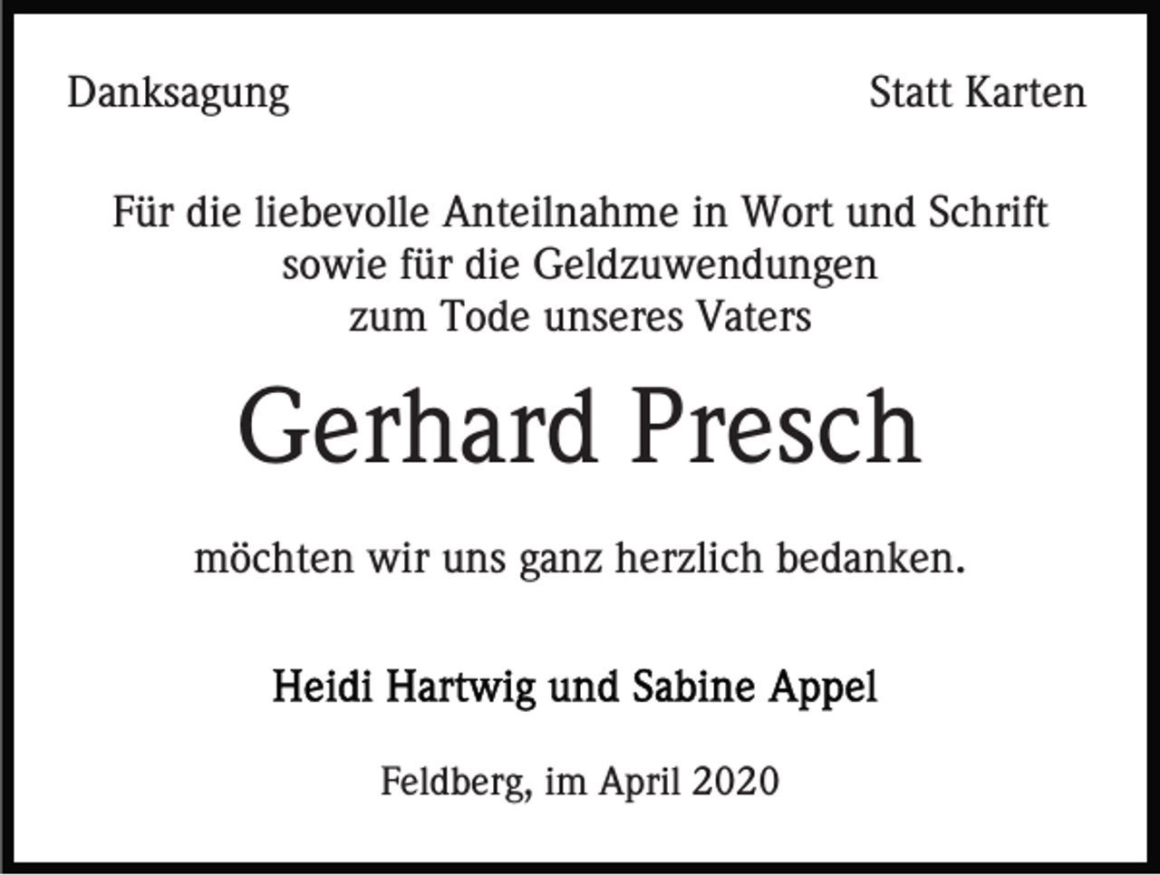 <p>Danksagung</p><p>Statt Karten</p><p>Für die liebevolle Anteilnahme in Wort und Schrift<br />sowie für die Geldzuwendungen<br />zum Tode unseres Vaters</p><p>Gerhard Presch<br />möchten wir uns ganz herzlich bedanken.</p><p>Feldberg, im April 2020</p>