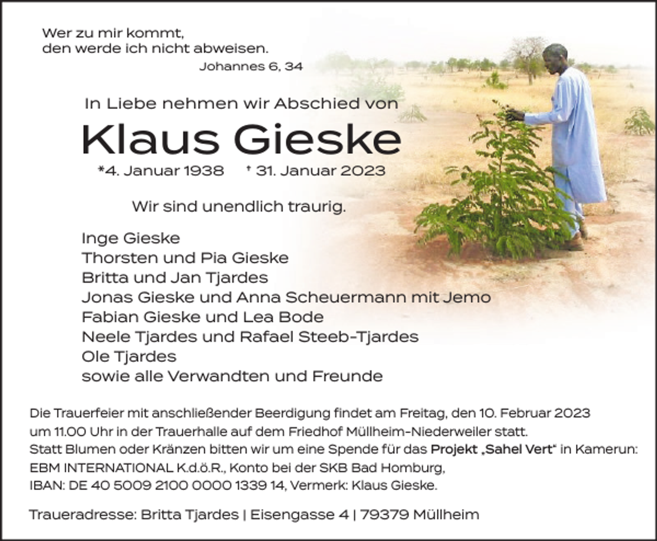 <p>Wer zu mir kommt,<br />den werde ich nicht abweisen.<br />Johannes 6, 34</p><p>In Liebe nehmen wir Abschied von</p><p>Klaus Gieske<br />*4. Januar 1938</p><p>† 31. Januar 2023</p><p>Wir sind unendlich traurig.<br />Inge Gieske<br />Thorsten und Pia Gieske<br />Britta und Jan Tjardes<br />Jonas Gieske und Anna Scheuermann mit Jemo<br />Fabian Gieske und Lea Bode<br />Neele Tjardes und Rafael Steeb-Tjardes<br />Ole Tjardes<br />sowie alle Verwandten und Freunde<br />Die Trauerfeier mit anschließender Beerdigung findet am Freitag, den 10. Februar 2023<br />um 11.00 Uhr in der Trauerhalle auf dem Friedhof Müllheim-Niederweiler statt.<br />Statt Blumen oder Kränzen bitten wir um eine Spende für das Projekt „Sahel Vert“ in Kamerun:<br />EBM INTERNATIONAL K.d.ö.R., Konto bei der SKB Bad Homburg,<br />IBAN: DE 40 5009 2100 1339 14, Vermerk: Klaus Gieske.</p><p>Traueradresse: Britta Tjardes | Eisengasse 4 | 79379 Müllheim</p>