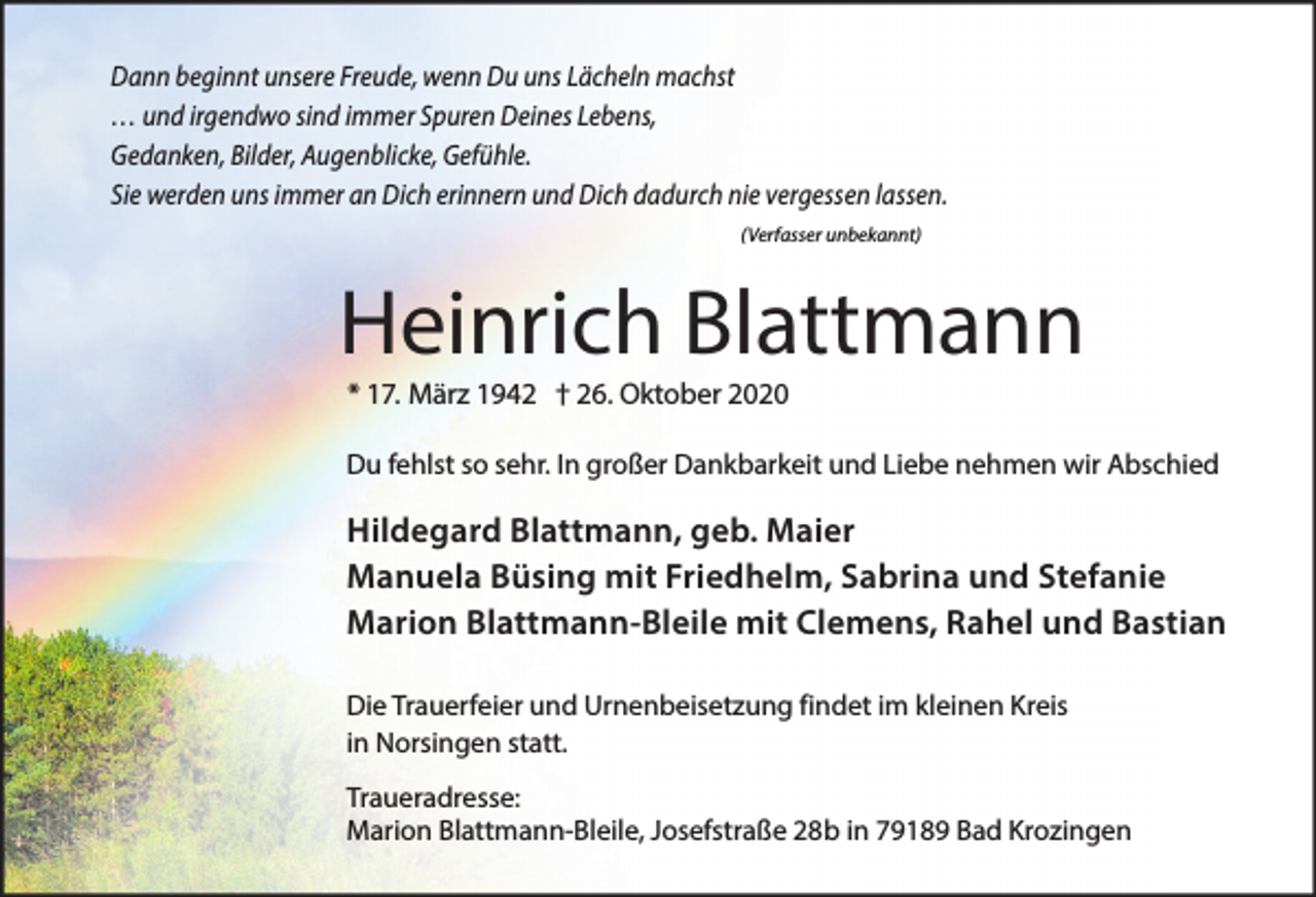 <p>Dann beginnt unsere Freude, wenn Du uns Lächeln machst<br />… und irgendwo sind immer Spuren Deines Lebens,<br />Gedanken, Bilder, Augenblicke, Gefühle.<br />Sie werden uns immer an Dich erinnern und Dich dadurch nie vergessen lassen.<br />(Verfasser unbekannt)</p><p>Heinrich Blattmann<br />* 17. März 1942 † 26. Oktober 2020</p><p>Du fehlst so sehr. In großer Dankbarkeit und Liebe nehmen wir Abschied</p><p>Hildegard Blattmann, geb. Maier<br />Manuela Büsing mit Friedhelm, Sabrina und Stefanie<br />Marion Blattmann-Bleile mit Clemens, Rahel und Bastian<br />Die Trauerfeier und Urnenbeisetzung findet im kleinen Kreis<br />in Norsingen statt.<br />Traueradresse:<br />Marion Blattmann-Bleile, Josefstraße 28b in 79189 Bad Krozingen</p>
