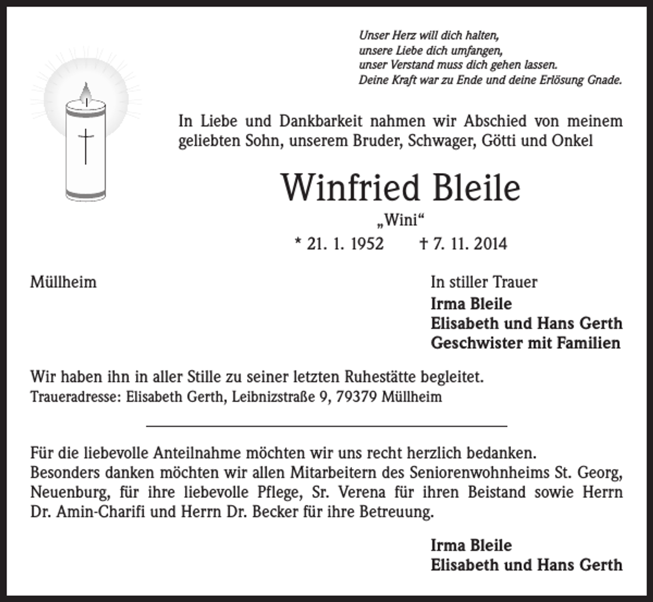 <p>Unser Herz will dich halten,<br />unsere Liebe dich umfangen,<br />unser Verstand muss dich gehen lassen.<br />Deine Kraft war zu Ende und deine Erlösung Gnade.</p><p>In Liebe und Dankbarkeit nahmen wir Abschied von meinem<br />geliebten Sohn, unserem Bruder, Schwager, Götti und Onkel</p><p>Winfried Bleile<br />„Wini“<br />* 21. 1. 1952 † 7. 11. 2014</p><p>Müllheim</p><p>In stiller Trauer<br />Irma Bleile<br />Elisabeth und Hans Gerth<br />Geschwister mit Familien</p><p>Wir haben ihn in aller Stille zu seiner letzten Ruhestätte begleitet.<br />Traueradresse: Elisabeth Gerth, Leibnizstraße 9, 79379 Müllheim</p><p>Für die liebevolle Anteilnahme möchten wir uns recht herzlich bedanken.<br />Besonders danken möchten wir allen Mitarbeitern des Seniorenwohnheims St. Georg,<br />Neuenburg, für ihre liebevolle Pflege, Sr. Verena für ihren Beistand sowie Herrn­<br />Dr. Amin-Charifi und Herrn Dr. Becker für ihre Betreuung.</p><p>Irma Bleile<br />Elisabeth und Hans Gerth</p>
