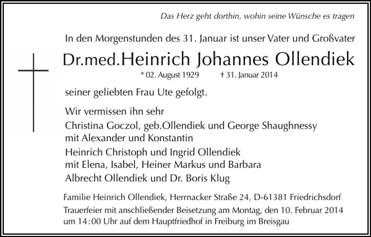 <p>Das Herz geht dorthin, wohin seine Wünsche es tragen</p><p>In den Morgenstunden des 31. Januar ist unser Vater und Großvater</p><p>Dr.med.Heinrich Johannes Ollendiek<br />* 02. August 1929</p><p>† 31. Januar 2014</p><p>seiner geliebten Frau Ute gefolgt.<br />Wir vermissen ihn sehr<br />Christina Goczol, geb.Ollendiek und George Shaughnessy<br />mit Alexander und Konstantin<br />Heinrich Christoph und Ingrid Ollendiek<br />mit Elena, Isabel, Heiner Markus und Barbara<br />Albrecht Ollendiek und Dr. Boris Klug<br />Familie Heinrich Ollendiek, Herrnacker Straße 24, D-61381 Friedrichsdorf<br />Trauerfeier mit anschließender Beisetzung am Montag, den 10. Februar 2014<br />um 14 : 00 Uhr auf dem Hauptfriedhof in Freiburg im Breisgau</p>