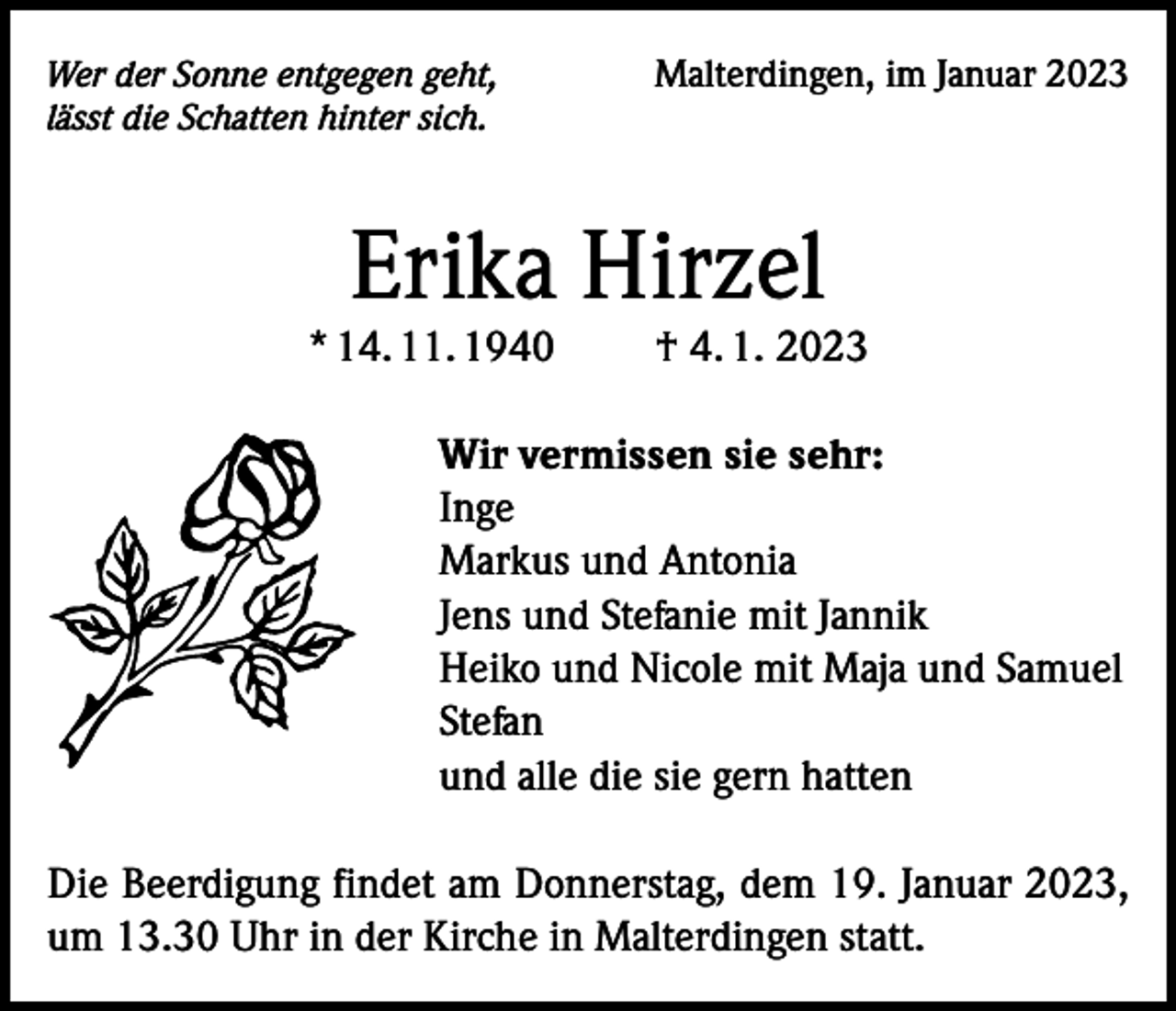 <p>Wer der Sonne entgegen geht,<br />lässt die Schatten hinter sich.</p><p>Malterdingen, im Januar 2023</p><p>Erika Hirzel</p><p>* 14. 11. 1940</p><p>† 4. 1. 2023</p><p>Wir vermissen sie sehr:<br />Inge<br />Markus und Antonia<br />Jens und Stefanie mit Jannik<br />Heiko und Nicole mit Maja und Samuel<br />Stefan<br />und alle die sie gern hatten<br />Die Beerdigung findet am Donnerstag, dem 19. Januar 2023,<br />um 13.30 Uhr in der Kirche in Malterdingen statt.</p>